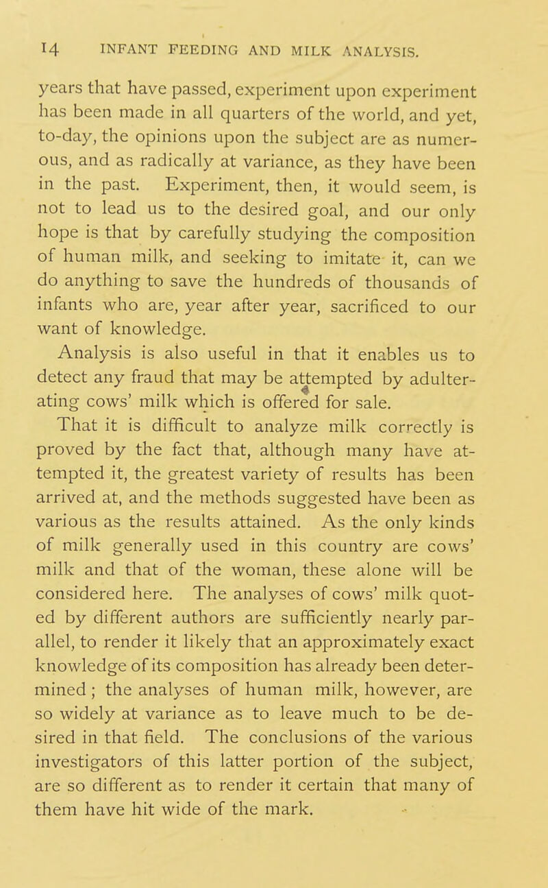 years that have passed, experiment upon experiment has been made in all quarters of the world, and yet, to-day, the opinions upon the subject are as numer- ous, and as radically at variance, as they have been in the past. Experiment, then, it would seem, is not to lead us to the desired goal, and our only hope is that by carefully studying the composition of human milk, and seeking to imitate it, can we do anything to save the hundreds of thousands of infants who are, year after year, sacrificed to our want of knowledge. Analysis is also useful in that it enables us to detect any fraud that may be attempted by adulter- ating cows' milk which is offered for sale. That it is difficult to analyze milk correctly is proved by the fact that, although many have at- tempted it, the greatest variety of results has been arrived at, and the methods suggested have been as various as the results attained. As the only kinds of milk generally used in this country are cows' milk and that of the woman, these alone will be considered here. The analyses of cows' milk quot- ed by different authors are sufficiently nearly par- allel, to render it likely that an approximately exact knowledge of its composition has already been deter- mined ; the analyses of human milk, however, are so widely at variance as to leave much to be de- sired in that field. The conclusions of the various investigators of this latter portion of the subject, are so different as to render it certain that many of them have hit wide of the mark.
