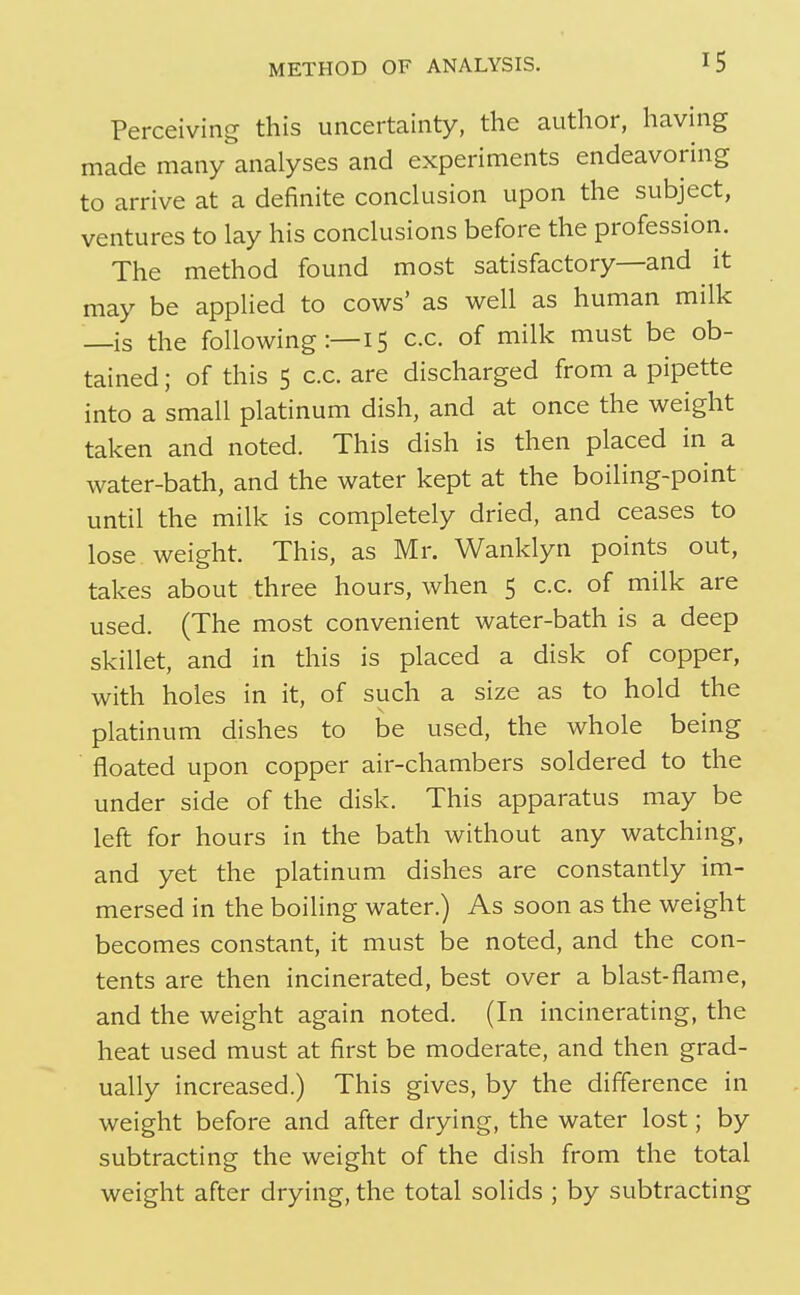 Perceiving this uncertainty, the author, having made many analyses and experiments endeavoring to arrive at a definite conclusion upon the subject, ventures to lay his conclusions before the profession. The method found most satisfactory—and it may be applied to cows' as well as human milk —is the following:—15 c.c. of milk must be ob- tained ; of this 5 c.c. are discharged from a pipette into a small platinum dish, and at once the weight taken and noted. This dish is then placed in a water-bath, and the water kept at the boiling-point until the milk is completely dried, and ceases to lose weight. This, as Mr. Wanklyn points out, takes about three hours, when 5 c.c. of milk are used. (The most convenient water-bath is a deep skillet, and in this is placed a disk of copper, with holes in it, of such a size as to hold the platinum dishes to be used, the whole being floated upon copper air-chambers soldered to the under side of the disk. This apparatus may be left for hours in the bath without any watching, and yet the platinum dishes are constantly im- mersed in the boiling water.) As soon as the weight becomes constant, it must be noted, and the con- tents are then incinerated, best over a blast-flame, and the weight again noted. (In incinerating, the heat used must at first be moderate, and then grad- ually increased.) This gives, by the difference in weight before and after drying, the water lost; by subtracting the weight of the dish from the total weight after drying, the total solids ; by subtracting