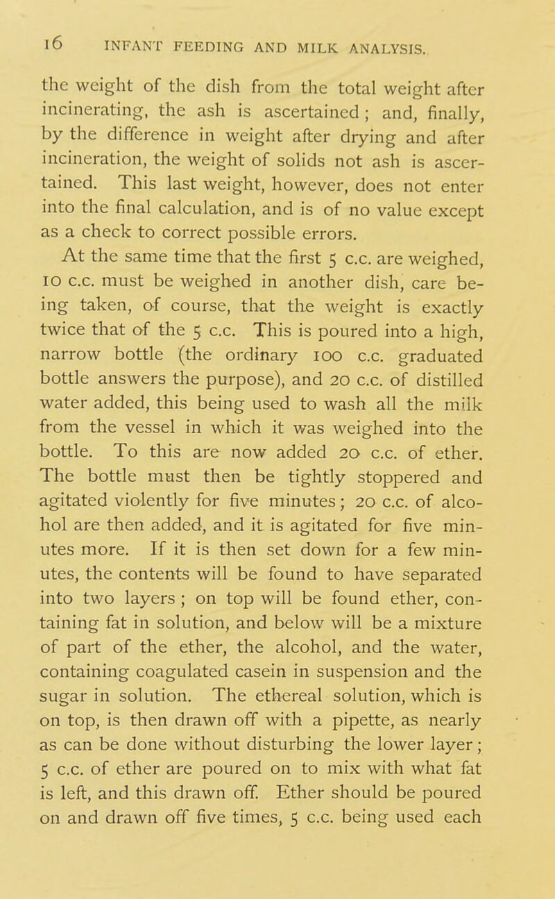 the weight of the dish from the total weight after incinerating, the ash is ascertained; and, finally, by the difference in weight after drying and after incineration, the weight of solids not ash is ascer- tained. This last weight, however, does not enter into the final calculation, and is of no value except as a check to correct possible errors. At the same time that the first 5 c.c. are weighed, 10 c.c. must be weighed in another dish, care be- ing taken, of course, that the weight is exactly twice that of the 5 c.c. This is poured into a high, narrow bottle (the ordinary 100 c.c. graduated bottle answers the purpose), and 20 c.c. of distilled water added, this being used to wash all the milk from the vessel in which it was weighed into the bottle. To this are now added 20 c.c. of ether. The bottle must then be tightly stoppered and agitated violently for five minutes; 20 c.c. of alco- hol are then added, and it is agitated for five min- utes more. If it is then set down for a few min- utes, the contents will be found to have separated into two layers ; on top will be found ether, con- taining fat in solution, and below will be a mixture of part of the ether, the alcohol, and the water, containing coagulated casein in suspension and the sugar in solution. The ethereal solution, which is on top, is then drawn off with a pipette, as nearly as can be done without disturbing the lower layer; 5 c.c. of ether are poured on to mix with what fat is left, and this drawn off. Ether should be poured on and drawn off five times, 5 c.c. being used each