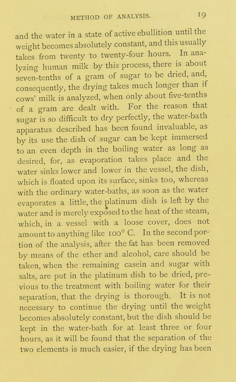 and the water in a state of active ebullition until the weight becomes absolutely constant, and this usually takes from twenty to twenty-four hours. In ana- lyzing human milk by this process, there is about seven-tenths of a gram of sugar to be dried, and, consequently, the drying takes much longer than if cows' milk is analyzed, when only about five-tenths of a gram are dealt with. For the reason that sugar is so difficult to dry perfectly, the water-bath apparatus described has been found invaluable, as by its use the dish of sugar can be kept immersed to an even depth in the boiling water as long as desired, for, as evaporation takes place and the water sinks lower and lower in the vessel, the dish, which is floated upon its surface, sinks too, whereas with the ordinary water-baths, as soon as the water evaporates a little, the platinum dish is left by the water and is merely exposed to the heat of the steam, which, in a vessel with a loose cover, does not amount to anything like 100° C. In the second por- tion of the analysis, after the fat has been removed by means of the ether and alcohol, care should be taken, when the remaining casein and sugar with salts, are put in the platinum dish to be dried, pre- vious to the treatment with boiling water for their separation, that the drying is thorough. It is not necessary to continue the drying until the weight becomes absolutely constant, but the dish should be kept in the water-bath for at least three or four hours, as it will be found that the separation of the two elements is much easier, if the drying has been