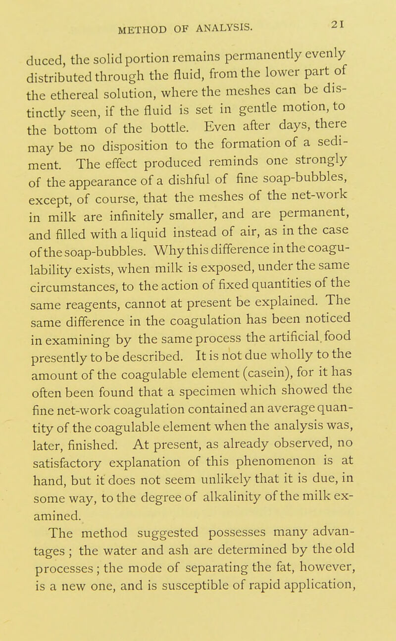 duced, the solid portion remains permanently evenly distributed through the fluid, from the lower part of the ethereal solution, where the meshes can be dis- tinctly seen, if the fluid is set in gentle motion, to the bottom of the bottle. Even after days, there may be no disposition to the formation of a sedi- ment. The effect produced reminds one strongly of the appearance of a dishful of fine soap-bubbles, except, of course, that the meshes of the net-work in milk are infinitely smaller, and are permanent, and filled with a liquid instead of air, as in the case of the soap-bubbles. Why this difference in the coagu- lability exists, when milk is exposed, under the same circumstances, to the action of fixed quantities of the same reagents, cannot at present be explained. The same difference in the coagulation has been noticed in examining by the same process the artificial, food presently to be described. It is not due wholly to the amount of the coagulable element (casein), for it has often been found that a specimen which showed the fine net-work coagulation contained an average quan- tity of the coagulable element when the analysis was, later, finished. At present, as already observed, no satisfactory explanation of this phenomenon is at hand, but it does not seem unlikely that it is due, in some way, to the degree of alkalinity of the milk ex- amined. The method suggested possesses many advan- tages ; the water and ash are determined by the old processes ; the mode of separating the fat, however, is a new one, and is susceptible of rapid application.