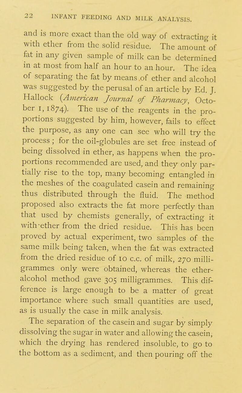 and is more exact than the old way of extracting it with ether from the soHd residue. The amount of fat in any given sample of milk can be determined in at most from half an hour to an hour. The idea of separating the fat by means .of ether and alcohol was suggested by the perusal of an article by Ed. J. Hallock {American Journal of Pharmacy, Octo- ber I, 1874). The use of the reagents in the pro- portions suggested by him, however, fails to effect the purpose, as any one can see who will try the process ; for the oil-globules are set free instead of being dissolved in ether, as happens when the pro- portions recommended are used, and they only par- tially rise to the top, many becoming entangled in the meshes of the coagulated casein and remaining thus distributed through the fluid. The method proposed also extracts the fat more perfectly than that used by chemists generally, of extracting it with-ether from the dried residue. This has been proved by actual experiment, two samples of the same milk being taken, when the fat was extracted from the dried residue of 10 c.c. of milk, 270 milli- grammes only were obtained, whereas the ether- alcohol method gave 305 milligrammes. This dif- ference is large enough to be a matter of great importance where such small quantities are used, as is usually the case in milk analysis. The separation of the casein and sugar by simply dissolving the sugar in water and allowing the casein, which the drying has rendered insoluble, to go to the bottom as a sediment, and then pouring off the