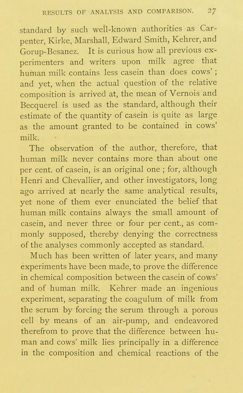standard by such well-known authorities as Car- penter, Kirke, Marshall, Edward Smith, Kehrer, and Gorup-Besanez. It is curious how all previous ex- perimenters and writers upon milk agree that human milk contains less casein than does cows' ; and yet, when the actual question of the relative composition is arrived at, the mean of Vernois and Becquerel is used as the standard, although their estimate of the quantity of casein is quite as large as the amount granted to be contained in cows' milk. The observation of the author, therefore, that human milk never contains more than about one per cent, of casein, is an original one ; for, although Henri and Chevallier, and other investigators, long ago arrived at nearly the same analytical results, yet none of them ever enunciated the belief that human milk contains always the small amount of casein, and never three or four per cent, as com- monly supposed, thereby denying the correctness of the analyses commonly accepted as standard. Much has been written of later years, and many experiments have been made, to prove the difference in chemical composition between the casein of cows' and of human milk. Kehrer made an ingenious experiment, separating the coagulum of milk from the serum by forcing the serum through a porous cell by means of an air-pump, and endeavored therefrom to prove that the difference between hu- man and cows' milk lies principally in a difference in the composition and chemical reactions of the