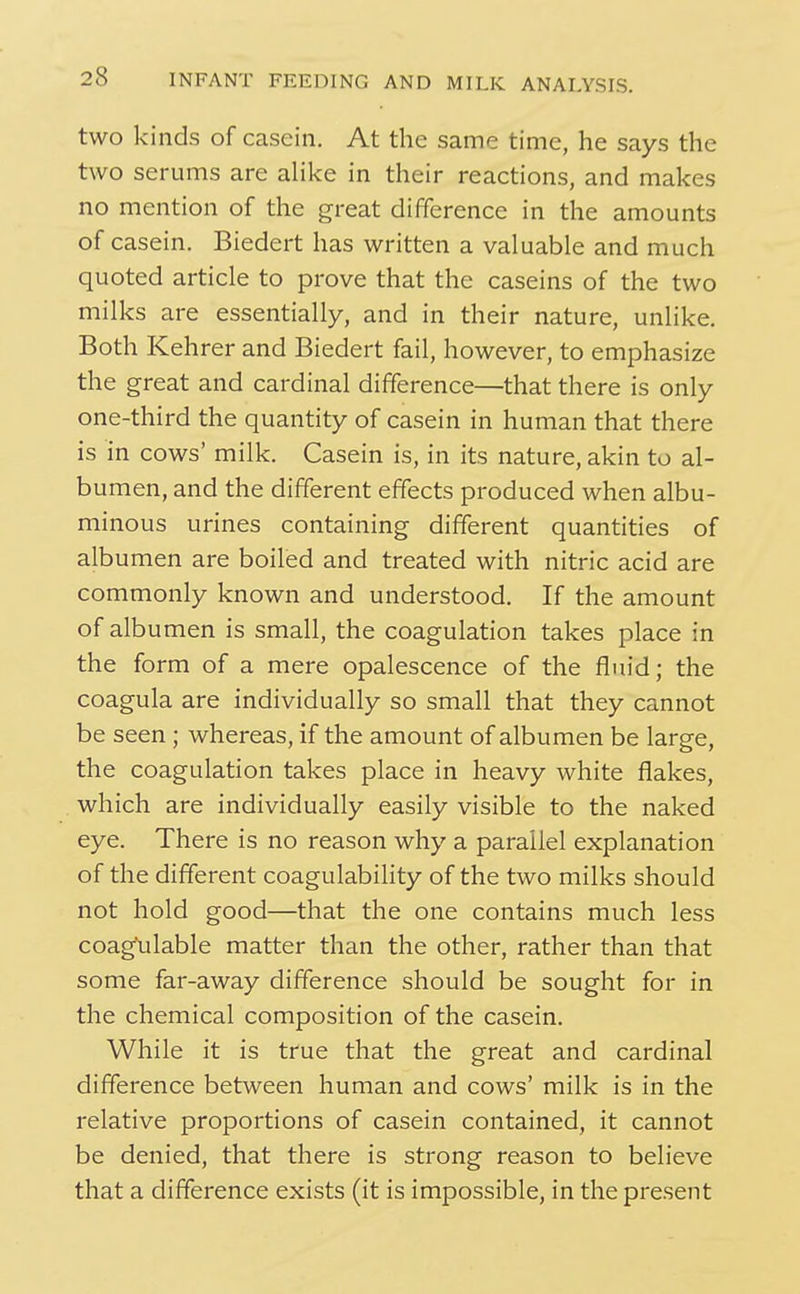 two kinds of casein. At the same time, he says the two serums are alike in their reactions, and makes no mention of the great difference in the amounts of casein. Biedert has written a valuable and much quoted article to prove that the caseins of the two milks are essentially, and in their nature, unlike. Both Kehrer and Biedert fail, however, to emphasize the great and cardinal difference—that there is only one-third the quantity of casein in human that there is in cows' milk. Casein is, in its nature, akin to al- bumen, and the different effects produced when albu- minous urines containing different quantities of albumen are boiled and treated with nitric acid are commonly known and understood. If the amount of albumen is small, the coagulation takes place in the form of a mere opalescence of the fluid; the coagula are individually so small that they cannot be seen; whereas, if the amount of albumen be large, the coagulation takes place in heavy white flakes, which are individually easily visible to the naked eye. There is no reason why a parallel explanation of the different coagulability of the two milks should not hold good—that the one contains much less coagXilable matter than the other, rather than that some far-away difference should be sought for in the chemical composition of the casein. While it is true that the great and cardinal difference between human and cows' milk is in the relative proportions of casein contained, it cannot be denied, that there is strong reason to believe that a difference exists (it is impossible, in the present