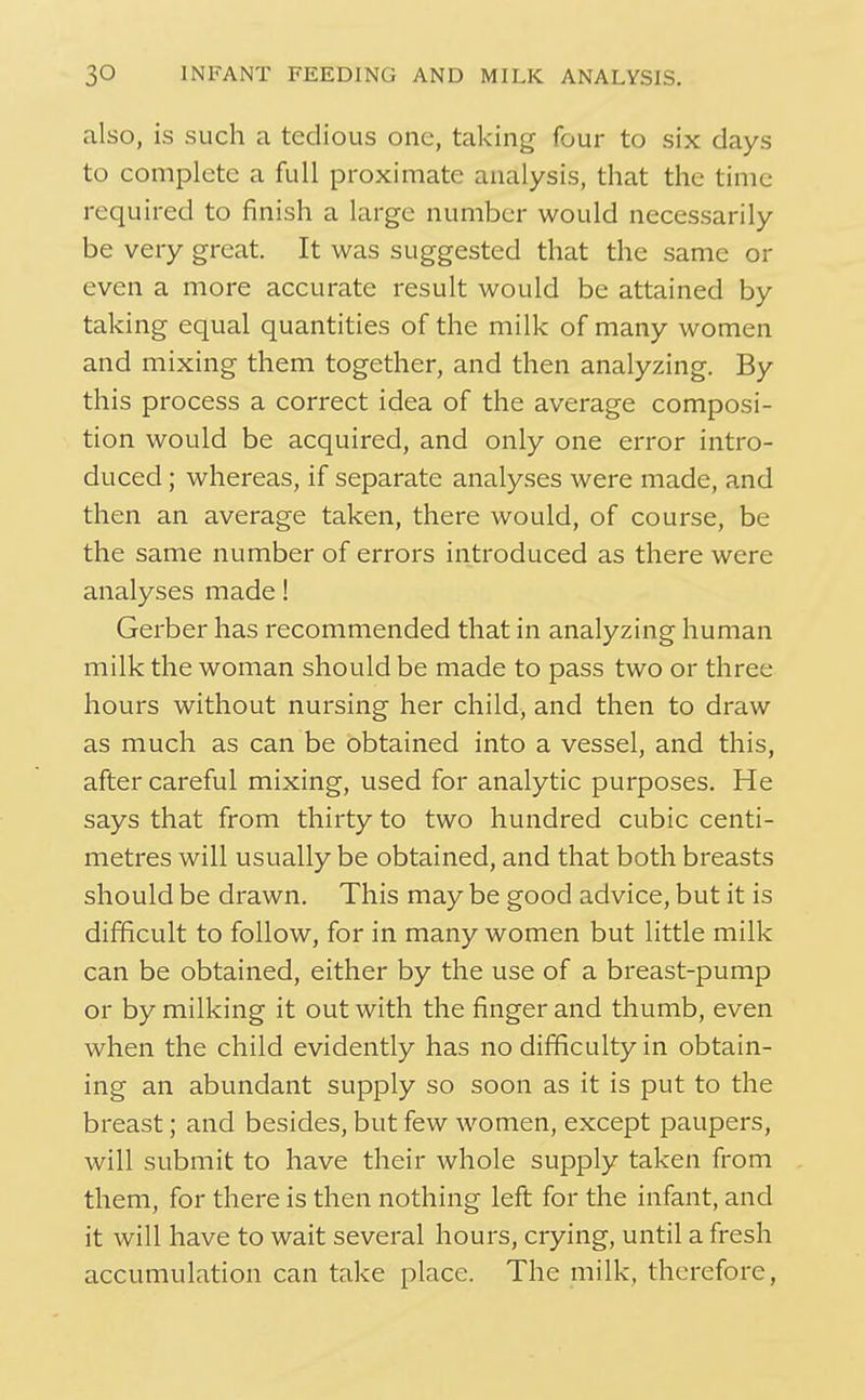 also, is such a tedious one, taking four to six days to complete a full proximate analysis, that the time required to finish a large number would necessarily be very great. It was suggested that the same or even a more accurate result would be attained by taking equal quantities of the milk of many women and mixing them together, and then analyzing. By this process a correct idea of the average composi- tion would be acquired, and only one error intro- duced ; whereas, if separate analyses were made, and then an average taken, there would, of course, be the same number of errors introduced as there were analyses made! Gerber has recommended that in analyzing human milk the woman should be made to pass two or three hours without nursing her child, and then to draw as much as can be obtained into a vessel, and this, after careful mixing, used for analytic purposes. He says that from thirty to two hundred cubic centi- metres will usually be obtained, and that both breasts should be drawn. This may be good advice, but it is difficult to follow, for in many women but little milk can be obtained, either by the use of a breast-pump or by milking it out with the finger and thumb, even when the child evidently has no difficulty in obtain- ing an abundant supply so soon as it is put to the breast; and besides, but few women, except paupers, will submit to have their whole supply taken from them, for there is then nothing left for the infant, and it will have to wait several hours, crying, until a fresh accumulation can take place. The milk, therefore.