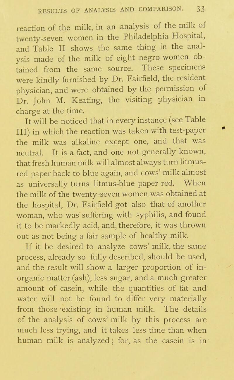 reaction of the milk, in an analysis of the milk of twenty-seven women in the Philadelphia Hospital, and Table II shows the same thing in the anal- ysis made of the milk of eight negro women ob- tained from the same source. These specimens were kindly furnished by Dr. Fairfield, the resident physician, and were obtained by the permission of Dr. John M. Keating, the visiting physician in charge at the time. It will be noticed that in eveiy instance (see Table III) in which the reaction was taken with test-paper the milk was alkaline except one, and that was neutral. It is a fact, and one not generally known, that fresh human milk will almost always turn litmus- red paper back to blue again, and cows' milk almost as universally turns litmus-blue paper red. When the milk of the twenty-seven women was obtained at the hospital. Dr. Fairfield got also that of another woman, who was suffering with syphilis, and found it to be markedly acid, and, therefore, it w^as thrown out as not being a fair sample of healthy milk. If it be desired to analyze cows' milk, the same process, already so fully described, should be used, and the result will show a larger proportion of in- organic matter (ash), less sugar, and a much greater amount of casein, while the quantities of fat and water will not be found to differ very materially from those -existing in human milk. The details of the analysis of cows' milk by this process are much less trying, and it takes less time than when human milk is analyzed ; for, as the casein is in