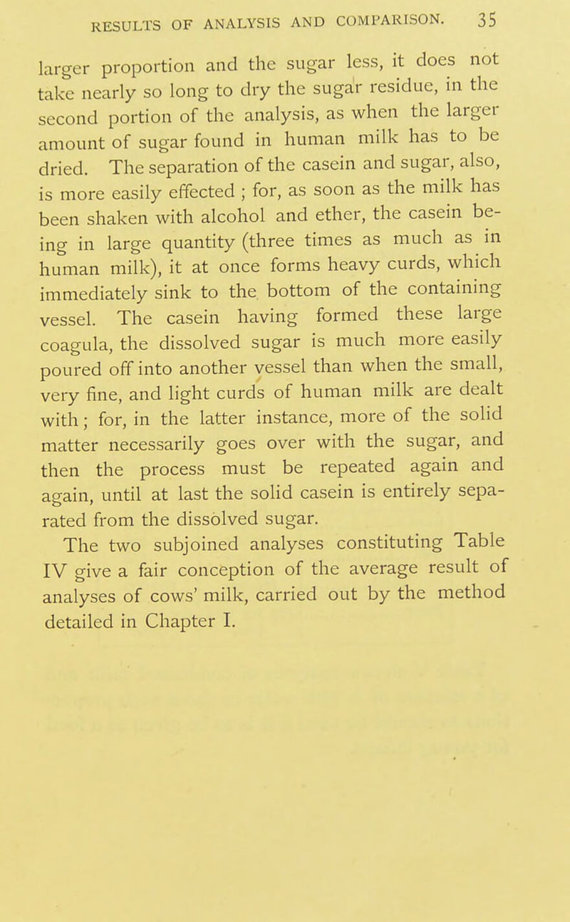 larger proportion and the sugar less, it does not take nearly so long to dry the sugar residue, in the second portion of the analysis, as when the larger amount of sugar found in human milk has to be dried. The separation of the casein and sugar, also, is more easily effected ; for, as soon as the milk has been shaken with alcohol and ether, the casein be- ing in large quantity (three times as much as in human milk), it at once forms heavy curds, which immediately sink to the bottom of the containing vessel. The casein having formed these large coagula, the dissolved sugar is much more easily poured off into another vessel than when the small, very fine, and light curds of human milk are dealt with; for, in the latter instance, more of the solid matter necessarily goes over with the sugar, and then the process must be repeated again and again, until at last the solid casein is entirely sepa- rated from the dissolved sugar. The two subjoined analyses constituting Table IV give a fair conception of the average result of analyses of cows' milk, carried out by the method detailed in Chapter I.