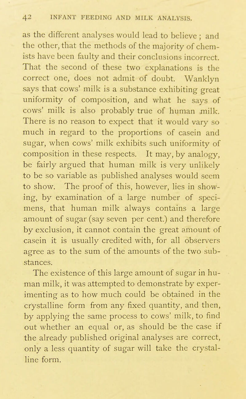 as the different analyses would lead to believe ; and the other, that the methods of the majority of chem- ists have been faulty and their conclusions incorrect. That the second of these two explanations is the correct one, does not admit of doubt. Wanklyn says that cows' milk is a substance exhibiting great uniformity of composition, and what he says of cows' milk is also probably true of human milk. There is no reason to expect that it would vary so much in regard to the proportions of casein and sugar, when cows' milk exhibits such uniformity of composition in these respects. It may, by analogy, be fairly argued that human milk is very unlikely to be so variable as published analyses would seem to show. The proof of this, however, lies in show- ing, by examination of a large number of speci- mens, that human milk always contains a large amount of sugar (say seven per cent.) and therefore by exclusion, it cannot contain the great amount of casein it is usually credited with, for all observers agree as to the sum of the amounts of the two sub- stances. The existence of this large amount of sugar in hu- man milk, it was attempted to demonstrate by exper- imenting as to how much could be obtained in the crystalline form from any fixed quantity, and then, by applying the same process to cows' milk, to find out whether an equal or, as should be the case if the already published original analyses are correct, only a less quantity of sugar will take the crystal- line form.