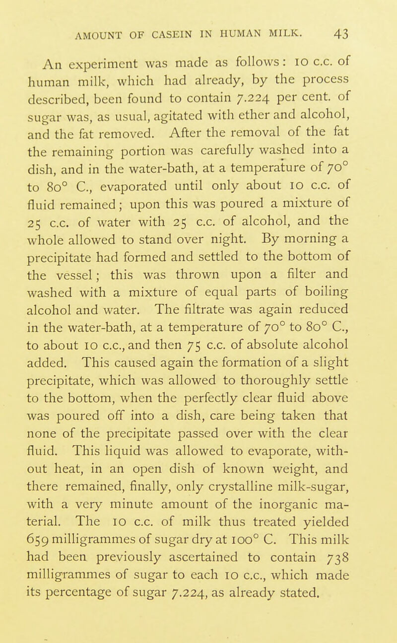 An experiment was made as follows: lo c.c. of human milk, which had already, by the process described, been found to contain 7.224 per cent, of sugar was, as usual, agitated with ether and alcohol, and the fat removed. After the removal of the fat the remaining portion was carefully washed into a dish, and in the water-bath, at a temperature of 70° to 80° C, evaporated until only about 10 c.c. of fluid remained; upon this was poured a mixture of 25 c.c. of water with 25 c.c. of alcohol, and the whole allowed to stand over night. By morning a precipitate had formed and settled to the bottom of the vessel; this was thrown upon a filter and washed with a mixture of equal parts of boiling alcohol and water. The filtrate was again reduced in the water-bath, at a temperature of 70° to 80° C, to about 10 c.c, and then 75 c.c. of absolute alcohol added. This caused again the formation of a slight precipitate, which was allowed to thoroughly settle to the bottom, when the perfectly clear fluid above was poured ofif into a dish, care being taken that none of the precipitate passed over with the clear fluid. This liquid was allowed to evaporate, with- out heat, in an open dish of known weight, and there remained, finally, only crystalline milk-sugar, with a very minute amount of the inorganic ma- terial. The 10 c.c. of milk thus treated yielded 659 milligrammes of sugar dry at 100° C. This milk had been previously ascertained to contain 738 milligrammes of sugar to each 10 c.c, which made its percentage of sugar 7.224, as already stated.