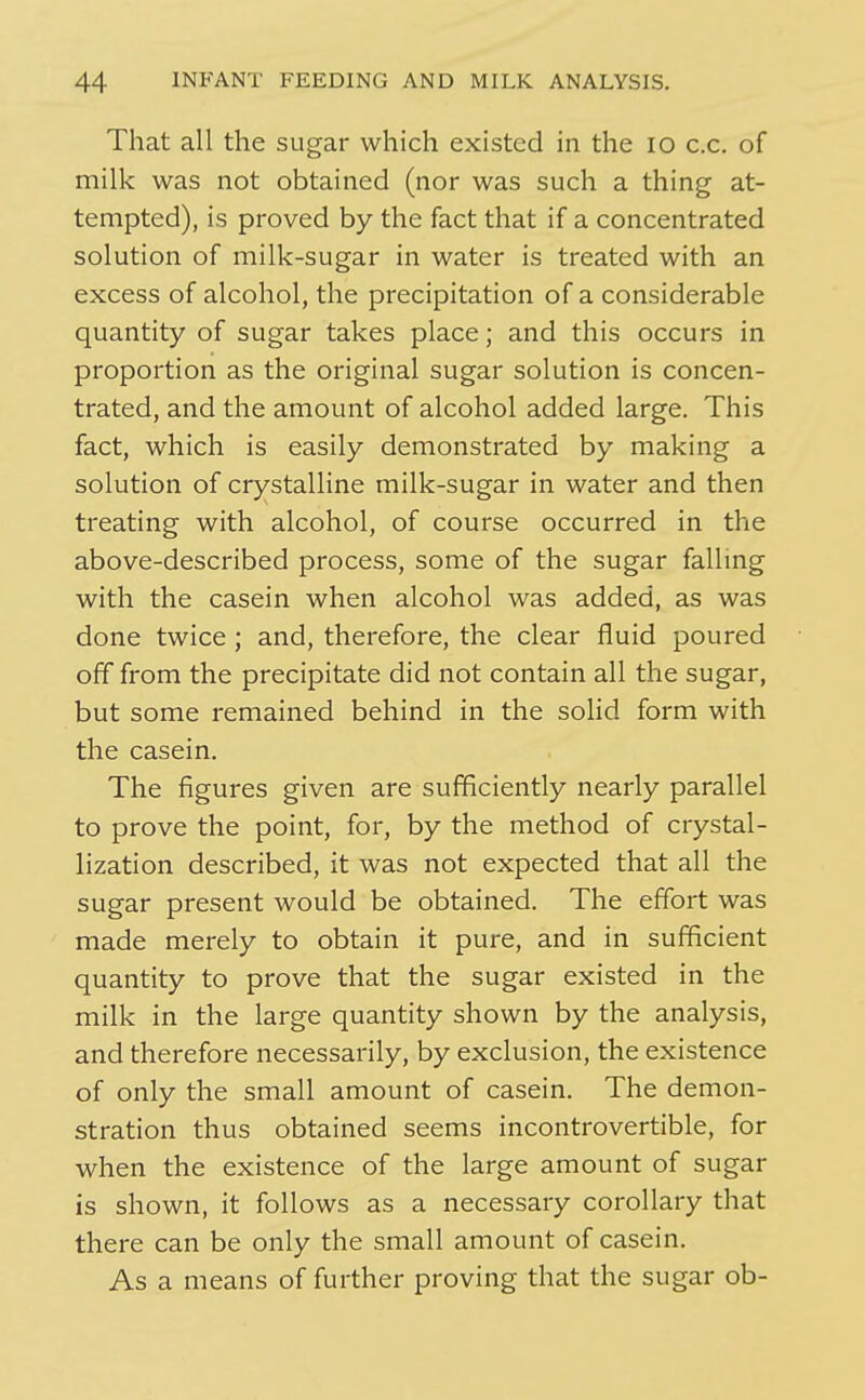 That all the sugar which existed in the lo c.c. of milk was not obtained (nor was such a thing at- tempted), is proved by the fact that if a concentrated solution of milk-sugar in water is treated with an excess of alcohol, the precipitation of a considerable quantity of sugar takes place; and this occurs in proportion as the original sugar solution is concen- trated, and the amount of alcohol added large. This fact, which is easily demonstrated by making a solution of crystalline milk-sugar in water and then treating with alcohol, of course occurred in the above-described process, some of the sugar falling with the casein when alcohol was added, as was done twice ; and, therefore, the clear fluid poured off from the precipitate did not contain all the sugar, but some remained behind in the solid form with the casein. The figures given are sufficiently nearly parallel to prove the point, for, by the method of crystal- lization described, it was not expected that all the sugar present would be obtained. The effort was made merely to obtain it pure, and in sufficient quantity to prove that the sugar existed in the milk in the large quantity shown by the analysis, and therefore necessarily, by exclusion, the existence of only the small amount of casein. The demon- stration thus obtained seems incontrovertible, for when the existence of the large amount of sugar is shown, it follows as a necessary corollary that there can be only the small amount of casein. As a means of further proving that the sugar ob-