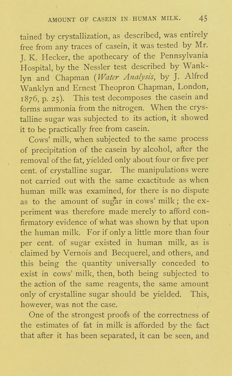 tained by crystallization, as described, was entirely free from any traces of casein, it was tested by Mr. J. K. Hecker, the apothecary of the Pennsylvania Hospital, by the Nessler test described by Wank- lyn and Chapman (Wafer Analysis, by J. Alfred Wanklyn and Ernest Theopron Chapman, London, 1876, p. 25), This test decomposes the casein and forms ammonia from the nitrogen. When the crys- talline sugar was subjected to its action, it showed it to be practically free from casein. Cows' milk, when subjected to the same process of precipitation of the casein by alcohol, after the removal of the fat, yielded only about four or five per cent, of crystalline sugar. The manipulations were not carried out with the same exactitude as when human milk was examined, for there is no dispute as to the amount of sug*ar in cows' milk; the ex- periment was therefore made merely to afford con- firmatory evidence of what was shown by that upon the human milk. For if only a little more than four per cent, of sugar existed in human milk, as is claimed by Vernois and Becquerel, and others, and this being the quantity universally conceded to exist in cows' milk, then, both being subjected to the action of the same reagents, the same amount only of crystalline sugar should be yielded. This, however, was not the case. One of the strongest proofs of the correctness of the estimates of fat in milk is afforded by the fact that after it has been separated, it can be seen, and