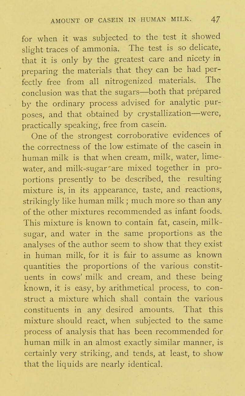 for when it was subjected to the test it showed sHght traces of ammonia. The test is so dehcate, that it is only by the greatest care and nicety in preparing the materials that they can be had per- fectly free from all nitrogenized materials. The conclusion was that the sugars—both that prepared by the ordinary process advised for analytic pur- poses, and that obtained by crystallization—were, practically speaking, free from casein. One of the strongest corroborative evidences of the correctness of the low estimate of the casein in human milk is that when cream, milk, water, lime- water, and milk-sugar'are mixed together in pro- portions presently to be described, the resulting mixture is, in its appearance, taste, and reactions, strikingly like human milk ; much more so than any of the other mixtures recommended as infant foods. This mixture is known to contain fat, casein, milk- sugar, and water in the same proportions as the analyses of the author seem to show that they exist in human milk, for it is fair to assume as known quantities the proportions of the various constit- uents in cows' milk and cream, and these being known, it is easy, by arithmetical process, to con- struct a mixture which shall contain the various constituents in any desired amounts. That this mixture should react, when subjected to the same process of analysis that has been recommended for human rriilk in an almost exactly similar manner, is certainly very striking, and tends, at least, to show that the liquids are nearly identical.