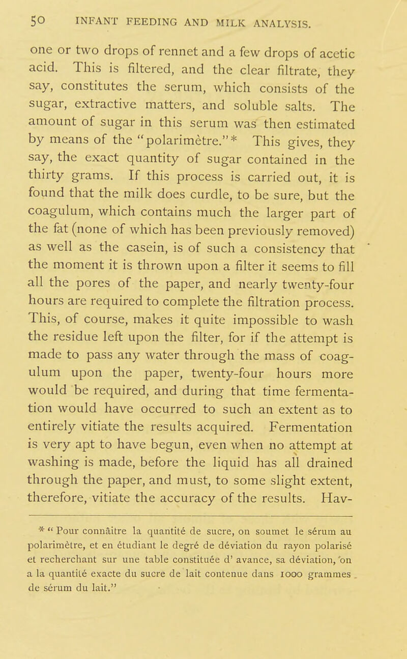 one or two drops of rennet and a few drops of acetic acid. This is filtered, and the clear filtrate, they say, constitutes the serum, which consists of the sugar, extractive matters, and soluble salts. The amount of sugar in this serum was then estimated by means of the polarimetre.* This gives, they say, the exact quantity of sugar contained in the thirty grams. If this process is carried out, it is found that the milk does curdle, to be sure, but the coagulum, which contains much the larger part of the fat (none of which has been previously removed) as well as the casein, is of such a consistency that the moment it is thrown upon a filter it seems to fill all the pores of the paper, and nearly twenty-four hours are required to complete the filtration process. This, of course, makes it quite impossible to wash the residue left upon the filter, for if the attempt is made to pass any Avater through the mass of coag- ulum upon the paper, twenty-four hours more would be required, and during that time fermenta- tion would have occurred to such an extent as to entirely vitiate the results acquired. Fermentation is very apt to have begun, even when no attempt at washing is made, before the liquid has all drained through the paper, and must, to some slight extent, therefore, vitiate the accuracy of the results. Hav- *  Pour connaitre la quantite de Sucre, on soumet le serum au polarimetre, et en etudiant le degr6 de deviation du rayon polarise et recherchant sur une table constituee d' avance, sa deviation, on a la quantite exacte du sucre de lait contenue dans looo grammes de serum du lait.