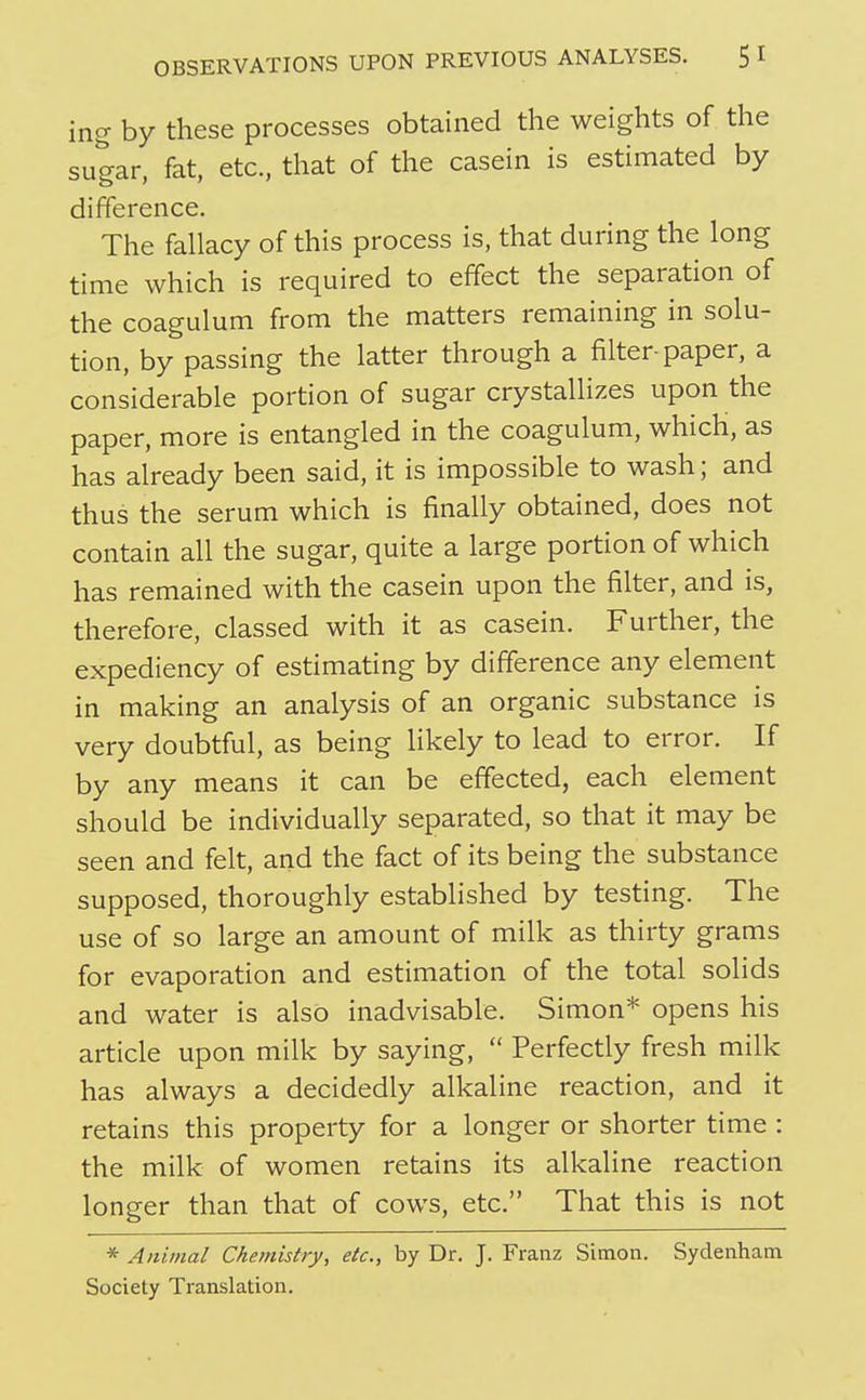 ing by these processes obtained the weights of the sugar, fat, etc, that of the casein is estimated by difference. The fallacy of this process is, that during the long time which is required to effect the separation of the coagulum from the matters remaining in solu- tion, by passing the latter through a filter-paper, a considerable portion of sugar crystallizes upon the paper, more is entangled in the coagulum, which, as has already been said, it is impossible to wash; and thus the serum which is finally obtained, does not contain all the sugar, quite a large portion of which has remained with the casein upon the filter, and is, therefore, classed with it as casein. Further, the expediency of estimating by difference any element in making an analysis of an organic substance is very doubtful, as being likely to lead to error. If by any means it can be effected, each element should be individually separated, so that it may be seen and felt, and the fact of its being the substance supposed, thoroughly established by testing. The use of so large an amount of milk as thirty grams for evaporation and estimation of the total solids and water is also inadvisable. Simon* opens his article upon milk by saying,  Perfectly fresh milk has always a decidedly alkaline reaction, and it retains this property for a longer or shorter time : the milk of women retains its alkaline reaction longer than that of cows, etc. That this is not * Anitnal Chemistry, etc., by Dr. J. Franz Simon. Sydenham Society Translation.