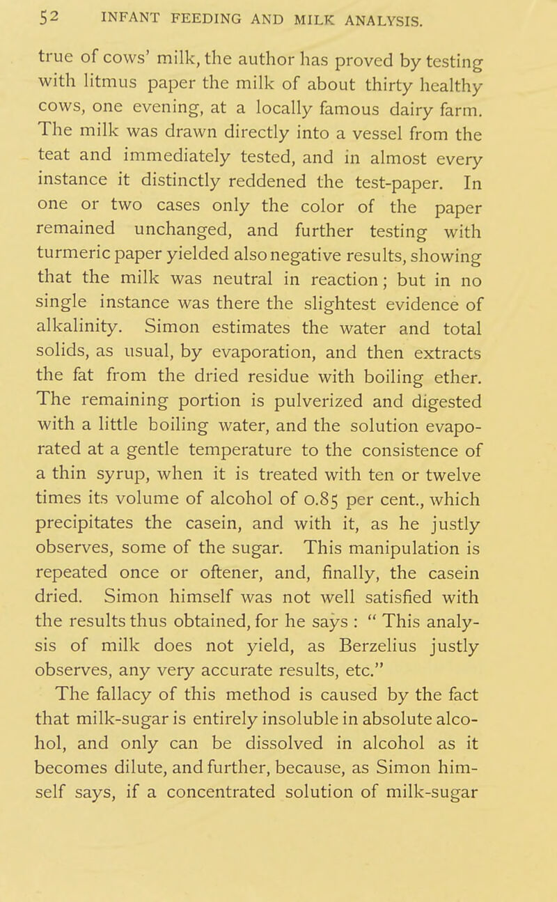 true of cows' milk, the author has proved by testing with htmus paper the milk of about thirty healthy cows, one evening, at a locally famous dairy farm. The milk was drawn directly into a vessel from the teat and immediately tested, and in almost every instance it distinctly reddened the test-paper. In one or two cases only the color of the paper remained unchanged, and further testing with turmeric paper yielded also negative results, showing that the milk was neutral in reaction; but in no single instance was there the slightest evidence of alkalinity. Simon estimates the water and total solids, as usual, by evaporation, and then extracts the fat from the dried residue with boiling ether. The remaining portion is pulverized and digested with a httle boiling water, and the solution evapo- rated at a gentle temperature to the consistence of a thin syrup, when it is treated with ten or twelve times its volume of alcohol of 0.85 per cent, which precipitates the casein, and with it, as he justly observes, some of the sugar. This manipulation is repeated once or oftener, and, finally, the casein dried. Simon himself was not well satisfied with the results thus obtained, for he says :  This analy- sis of milk does not yield, as Berzelius justly observes, any very accurate results, etc. The fallacy of this method is caused by the fact that milk-sugar is entirely insoluble in absolute alco- hol, and only can be dissolved in alcohol as it becomes dilute, and further, because, as Simon him- self says, if a concentrated solution of milk-sugar
