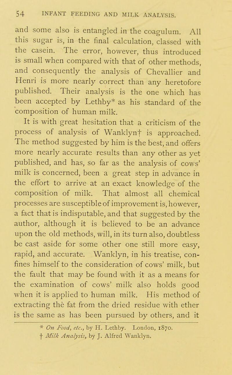 and some also is entangled in the coagulum. All this sugar is, in the final calculation, classed with the casein. The error, however, thus introduced is small when compared with that of other methods, and consequently the analysis of Chevallier and Henri is more nearly correct than any heretofore published. Their analysis is the one which has been accepted by Lethby* as his standard of the composition of human milk. It is with great hesitation that a criticism of the process of analysis of Wanklynf is approached. The method suggested by him is the best, and offers more nearly accurate results than any other as yet published, and has, so far as the analysis of cows' milk is concerned, been a great step in advance in the effort to arrive at an exact knowledge of the composition of milk. That almost all chemical processes are susceptible of improvement is, however, a fact that is indisputable, and that suggested by the author, although it is believed to be an advance upon the old methods, will, in its turn also, doubtless be cast aside for some other one still more easy, rapid, and accurate. Wanklyn, in his treatise, con- fines himself to the consideration of cows' milk, but the fault that may be found with it as a means for the examination of cows' milk also holds good when it is applied to human milk. His method of extracting the fat from the dried residue with ether is the same as has been pursued by others, and it * On Food, etc., by H. Lethby. London, 1870. ■}■ Milk Analysis, by J. Alfred Wanklyn.