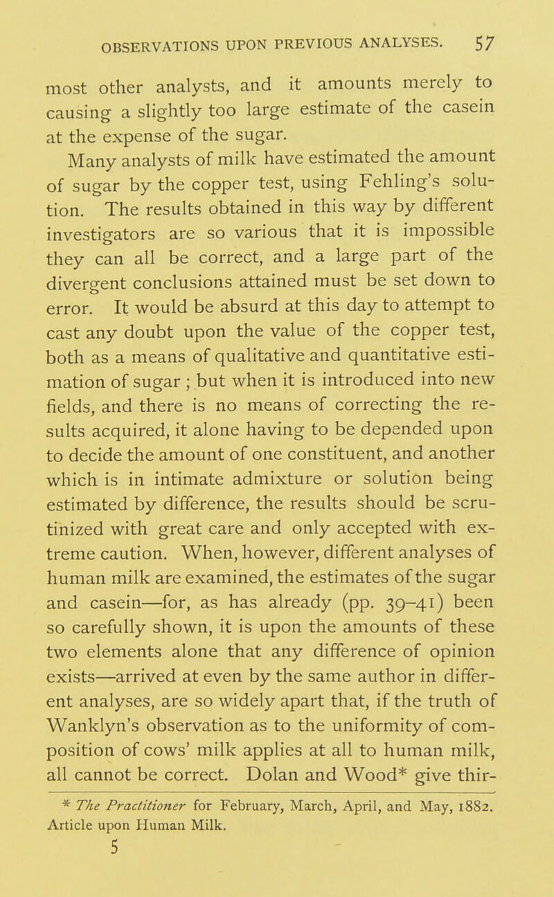 most Other analysts, and it amounts merely to causing a slightly too large estimate of the casein at the expense of the sugar. Many analysts of milk have estimated the amount of sugar by the copper test, using Fehling's solu- tion. The results obtained in this way by different investigators are so various that it is impossible they can all be correct, and a large part of the divergent conclusions attained must be set down to error. It would be absurd at this day to attempt to cast any doubt upon the value of the copper test, both as a means of qualitative and quantitative esti- mation of sugar ; but when it is introduced into new fields, and there is no means of correcting the re- sults acquired, it alone having to be depended upon to decide the amount of one constituent, and another which is in intimate admixture or solution being estimated by difference, the results should be scru- tinized with great care and only accepted with ex- treme caution. When, however, different analyses of human milk are examined, the estimates of the sugar and casein—for, as has already (pp. 39-41) been so carefully shown, it is upon the amounts of these two elements alone that any difference of opinion exists—arrived at even by the same author in differ- ent analyses, are so widely apart that, if the truth of Wanklyn's observation as to the uniformity of com- position of cows' milk applies at all to human milk, all cannot be correct. Dolan and Wood* give thir- * The Practitioner for February, March, April, and May, 1882, Article upon Human Milk.