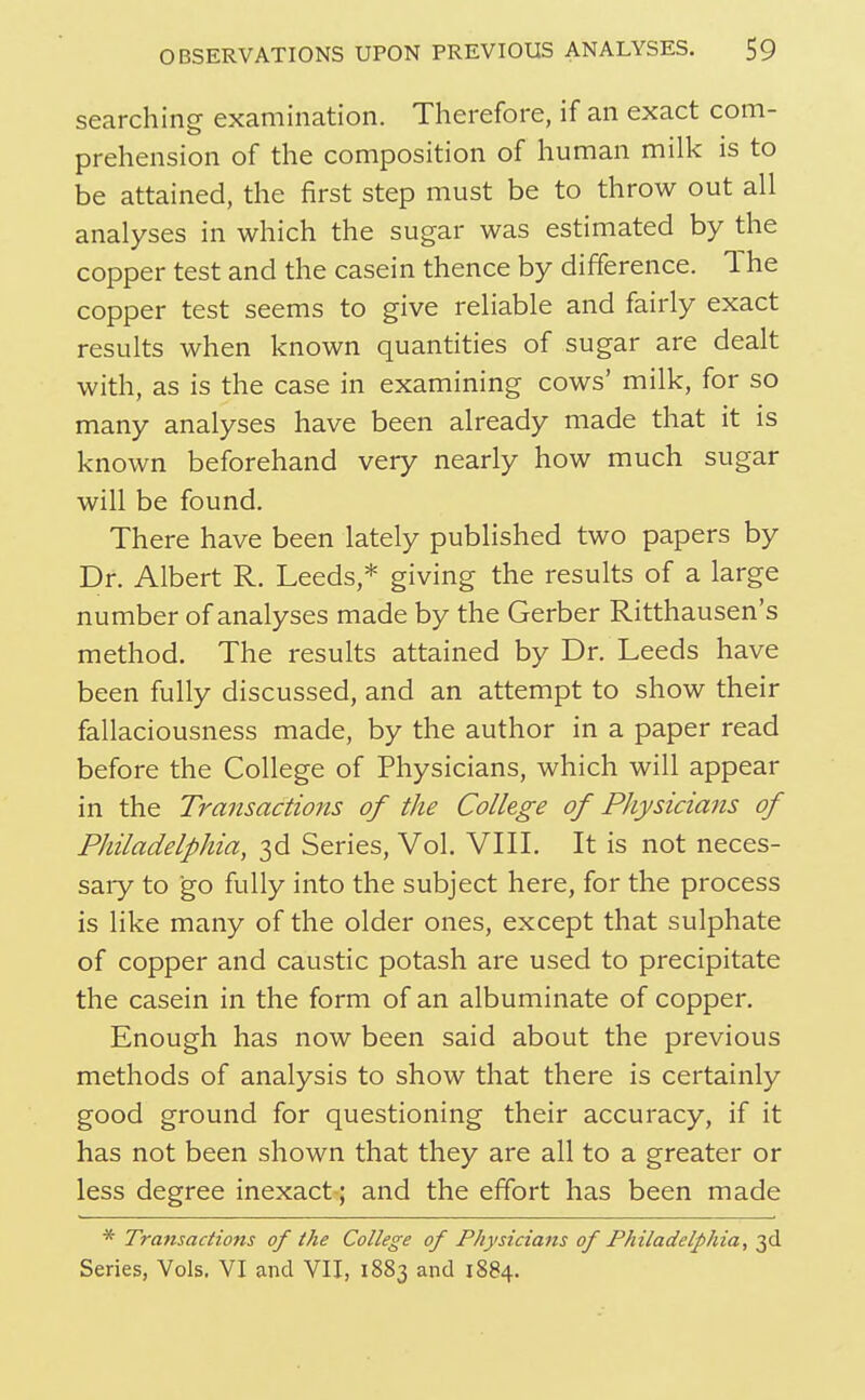 searching examination. Therefore, if an exact com- prehension of the composition of human milk is to be attained, the first step must be to throw out all analyses in which the sugar was estimated by the copper test and the casein thence by difference. The copper test seems to give reliable and fairly exact results when known quantities of sugar are dealt with, as is the case in examining cows' milk, for so many analyses have been already made that it is known beforehand very nearly how much sugar will be found. There have been lately published two papers by Dr. Albert R. Leeds,* giving the results of a large number of analyses made by the Gerber Ritthausen's method. The results attained by Dr. Leeds have been fully discussed, and an attempt to show their fallaciousness made, by the author in a paper read before the College of Physicians, which will appear in the Transactions of the College of Physicians of Philadelphia, 3d Series, Vol. VIIL It is not neces- saiy to go fully into the subject here, for the process is like many of the older ones, except that sulphate of copper and caustic potash are used to precipitate the casein in the form of an albuminate of copper. Enough has now been said about the previous methods of analysis to show that there is certainly good ground for questioning their accuracy, if it has not been shown that they are all to a greater or less degree inexact; and the effort has been made * Transactions of the College of Physicians of Philadelphia, 30! Series, Vols. VI and VII, 1883 and 1884.