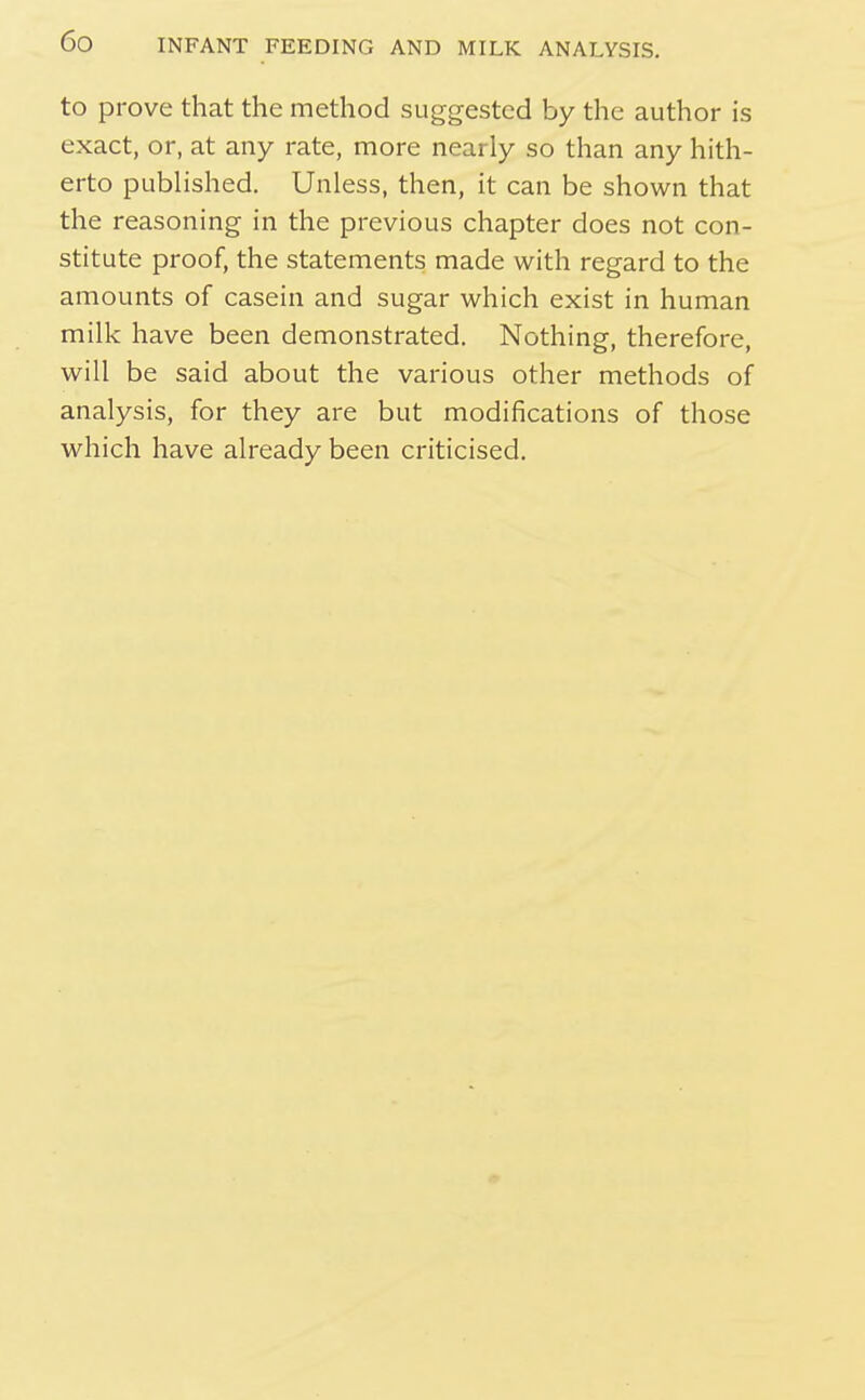 to prove that the method suggested by the author is exact, or, at any rate, more nearly so than any hith- erto pubHshed. Unless, then, it can be shown that the reasoning in the previous chapter does not con- stitute proof, the statements made with regard to the amounts of casein and sugar which exist in human milk have been demonstrated. Nothing, therefore, will be said about the various other methods of analysis, for they are but modifications of those which have already been criticised.