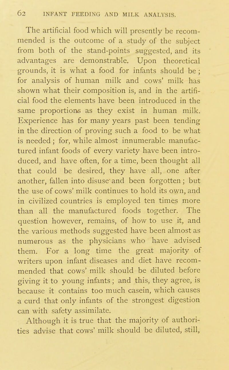 The artificial food which will presently be recom- mended is the outcome of a study of the subject from both of the stand-points suggested, and its advantages are demonstrable. Upon theoretical grounds, it is what a food for infants should be ; for analysis of human milk and cows' milk has shown what their composition is, and in the artifi- cial food the elements have been introduced in the same proportions as they exist in human milk. Experience has for many years past been tending in the direction of proving such a food to be what is needed ; for, while almost innumerable manufac- tured infant foods of every variety have been intro- duced, and have often, for a time, been thought all that could be desired, they have all, one after another, fallen into disuse' and been forgotten ; but the use of cows' milk continues to hold its own, and in civilized countries is employed ten times more than all the manufactured foods together. The question however, remains, of how to use it, and the various methods suggested have been almost as numerous as the physicians who have advised them. For a long time the great majority of writers upon infant diseases and diet have recom- mended that cows' milk should be diluted before giving it to young infants; and this, they agree, is because it contains too much casein, which causes a curd that only infants of the strongest digestion can with safety assimilate. Although it is true that the majority of authori- ties advise that cows' milk should be diluted, still,