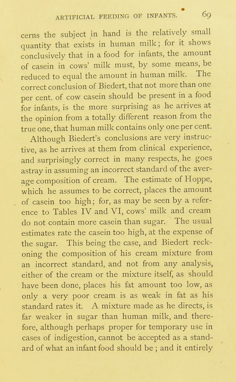 cerns the subject in hand is the relatively small quantity that exists in human milk; for it shows conclusively that in a food for infants, the amount of casein in cows' milk must, by some means, be reduced to equal the amount in human milk. The correct conclusion of Biedert, that not more than one per cent, of cow casein should be present in a food for infants, is the more surprising as he arrives at the opinion from a totally different reason from the true one, that human milk contains only one per cent. Although Biedert's conclusions are very instruc- tive, as he arrives at them from clinical experience, and surprisingly correct in many respects, he goes astray in assuming an incorrect standard of the aver- age composition of cream. The estimate of Hoppe, which he assumes to be correct, places the amount of casein too high; for, as may be seen by a refer- ence to Tables IV and VI, cows' milk and cream do not contain more casein than sugar. The usual estimates rate the casein too high, at the expense of the sugar. This being the case, and Biedert reck- oning the composition of his cream mixture from an incorrect standard, and not from any analysis, either of the cream or the mixture itself, as should have been done, places his fat amount too low, as only a very poor cream is as weak in fat as his standard rates it. A mixture made as he directs, is far weaker in sugar than human milk, and there- fore, although perhaps proper for temporary use in cases of indigestion, cannot be accepted as a stand- ard of what an infant food should be ; and it entirely