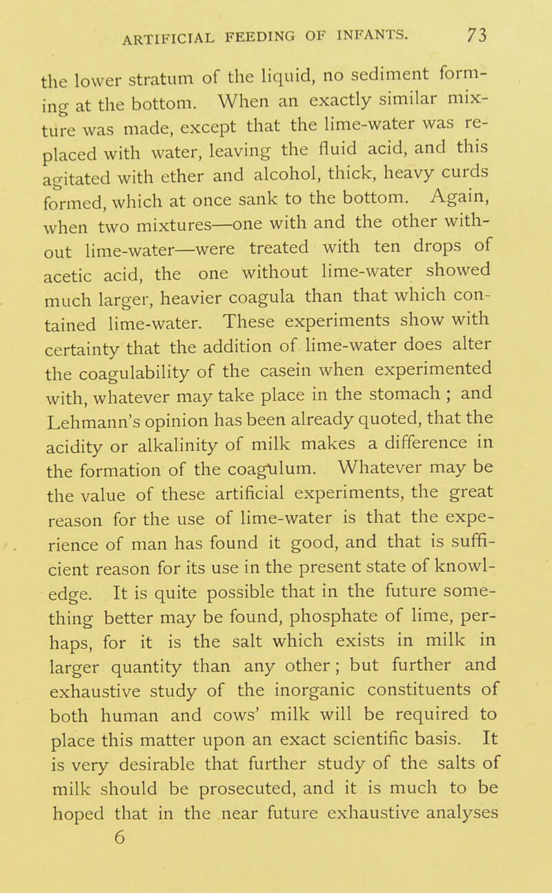 the lower stratum of the liquid, no sediment form- ing at the bottom. When an exactly similar mix- ture was made, except that the lime-water was re- placed with water, leaving the fluid acid, and this agitated with ether and alcohol, thick, heavy curds formed, which at once sank to the bottom. Again, when two mixtures—one with and the other with- out lime-water—were treated with ten drops of acetic acid, the one without lime-water showed much larger, heavier coagula than that which con- tained lime-water. These experiments show with certainty that the addition of lime-water does alter the coagulability of the casein when experimented with, whatever may take place in the stomach ; and Lehmann's opinion has been already quoted, that the acidity or alkalinity of milk makes a difference in the formation of the coagHlum. Whatever may be the value of these artificial experiments, the great reason for the use of lime-water is that the expe- rience of man has found it good, and that is suffi- cient reason for its use in the present state of knowl- edge. It is quite possible that in the future some- thing better may be found, phosphate of lime, per- haps, for it is the salt which exists in milk in larger quantity than any other; but further and exhaustive study of the inorganic constituents of both human and cows' milk will be required to place this matter upon an exact scientific basis. It is very desirable that further study of the salts of milk should be prosecuted, and it is much to be hoped that in the near future exhaustive analyses 6