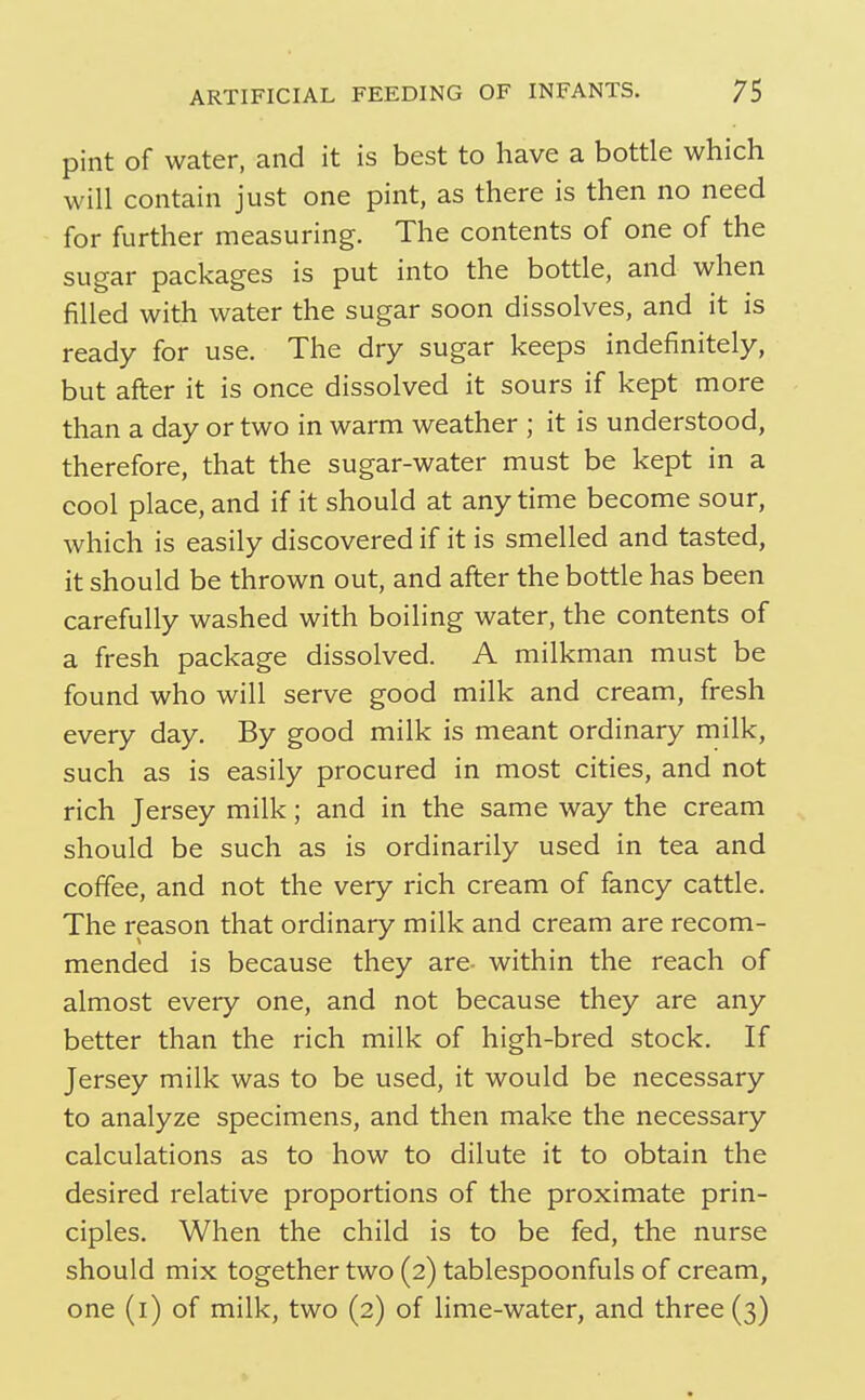 pint of water, and it is best to have a bottle which will contain just one pint, as there is then no need for further measuring. The contents of one of the sugar packages is put into the bottle, and when filled with water the sugar soon dissolves, and it is ready for use. The dry sugar keeps indefinitely, but after it is once dissolved it sours if kept more than a day or two in warm weather ; it is understood, therefore, that the sugar-water must be kept in a cool place, and if it should at anytime become sour, which is easily discovered if it is smelled and tasted, it should be thrown out, and after the bottle has been carefully washed with boiling water, the contents of a fresh package dissolved. A milkman must be found who will serve good milk and cream, fresh every day. By good milk is meant ordinary milk, such as is easily procured in most cities, and not rich Jersey milk; and in the same way the cream should be such as is ordinarily used in tea and coffee, and not the very rich cream of fancy cattle. The reason that ordinary milk and cream are recom- mended is because they are- within the reach of almost every one, and not because they are any better than the rich milk of high-bred stock. If Jersey milk was to be used, it would be necessary to analyze specimens, and then make the necessary calculations as to how to dilute it to obtain the desired relative proportions of the proximate prin- ciples. When the child is to be fed, the nurse should mix together two (2) tablespoonfuls of cream, one (i) of milk, two (2) of lime-water, and three (3)
