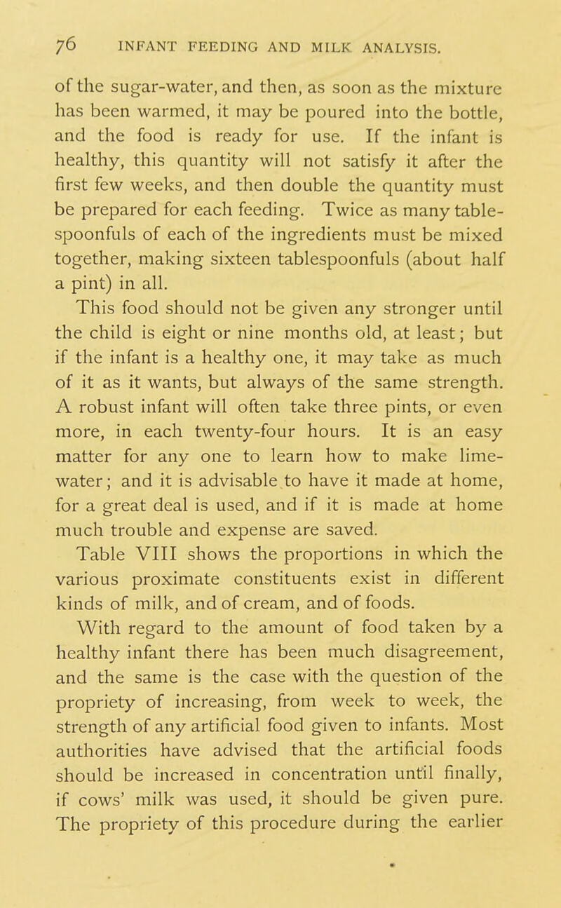 of the sugar-water, and then, as soon as the mixture has been warmed, it may be poured into the bottle, and the food is ready for use. If the infant is healthy, this quantity will not satisfy it after the first few weeks, and then double the quantity must be prepared for each feeding. Twice as many table- spoonfuls of each of the ingredients must be mixed together, making sixteen tablespoonfuls (about half a pint) in all. This food should not be given any stronger until the child is eight or nine months old, at least; but if the infant is a healthy one, it may take as much of it as it wants, but always of the same strength. A robust infant will often take three pints, or even more, in each twenty-four hours. It is an easy matter for any one to learn how to make lime- water; and it is advisable to have it made at home, for a great deal is used, and if it is made at home much trouble and expense are saved. Table VIII shows the proportions in which the various proximate constituents exist in different kinds of milk, and of cream, and of foods. With regard to the amount of food taken by a healthy infant there has been much disagreement, and the same is the case with the question of the propriety of increasing, from week to week, the strength of any artificial food given to infants. Most authorities have advised that the artificial foods should be increased in concentration until finally, if cows' milk was used, it should be given pure. The propriety of this procedure during the earlier