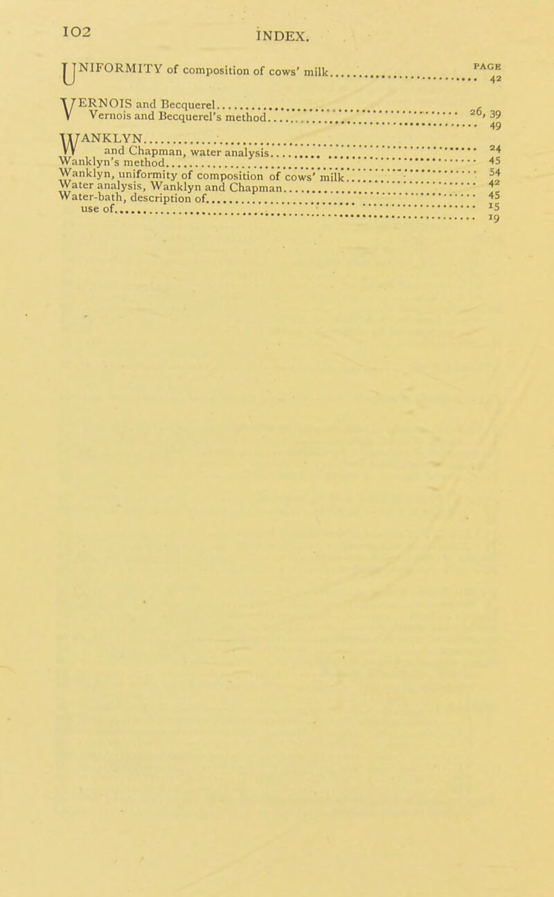 jJNIFORMITY of composition of cows' milk ^'''^^^ X/-ERNOIS and Becquerel V Vernois and Becquerel's method 20,39 49 WANKLYN and Chapman, water analysis . Wanklyn's method 45 Wanklyn, uniformity of composition of cows'milk..''It Water analysis, Wanklyn and Chapman Z, Water-bath, description of. use of '