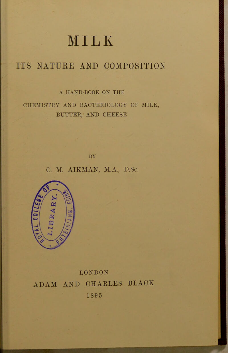 ITS NATUBE AND COMPOSITION A HAND-BOOK ON THE CHEMISTRY AND BACTERIOLOGY OF MILK, BUTTER, AND CHEESE BY C. M. AIKMAN, M.A., D.Sc. LONDON ADAM AND CHARLES BLACK 1895