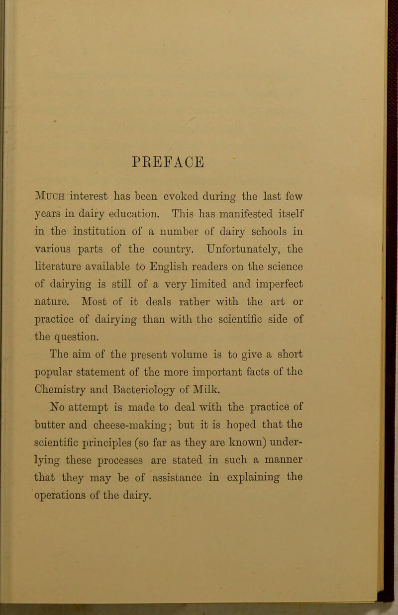 PREFACE Much interest has been evoked during the last few years in dairy education. This has manifested itself in the institution of a number of dairy schools in various parts of the country. Unfortunately, the literature available to English readers on the science of dairying is still of a very limited and imperfect nature. Most of it deals rather with the art or practice of dairying than with the scientific side of the question. The aim of the present volume is to give a short popular statement of the more important facts of the Chemistry and Bacteriology of Milk. No attempt is made to deal with the practice of butter and cheese-making; but it is hoped that the scientific principles (so far as they are known) under- lying these processes are stated in such a manner that they may be of assistance in explaining the operations of the dairy.