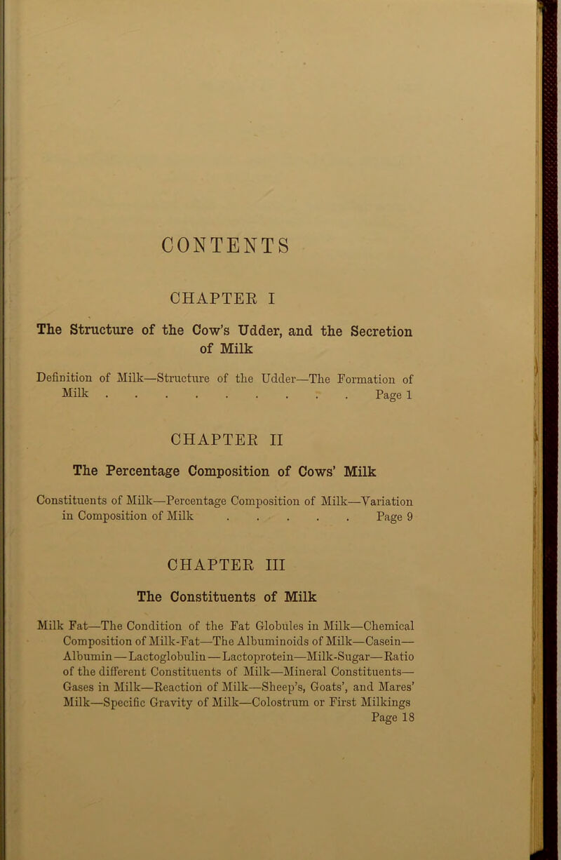 CONTENTS CHAPTER I The Structure of the Cow’s Udder, and the Secretion of Milk Definition of Milk—Structure of the Udder—The Formation of Milk ......... Page 1 CHAPTER II The Percentage Composition of Cows’ Milk Constituents of Milk—Percentage Composition of Milk—Variation in Composition of Milk Page 9 CHAPTER III The Constituents of Milk Milk Fat—The Condition of the Fat Globules in Milk—Chemical Composition of Milk-Fat—The Albuminoids of Milk—Casein— Albumin — Lactoglobulin—Lactoprotein—Milk-Sugar— Ratio of the different Constituents of Milk—Mineral Constituents— Gases in Milk—Reaction of Milk—Sheep’s, Goats’, and Mares’ Milk—Specific Gravity of Milk—Colostrum or First Milkings Page 18