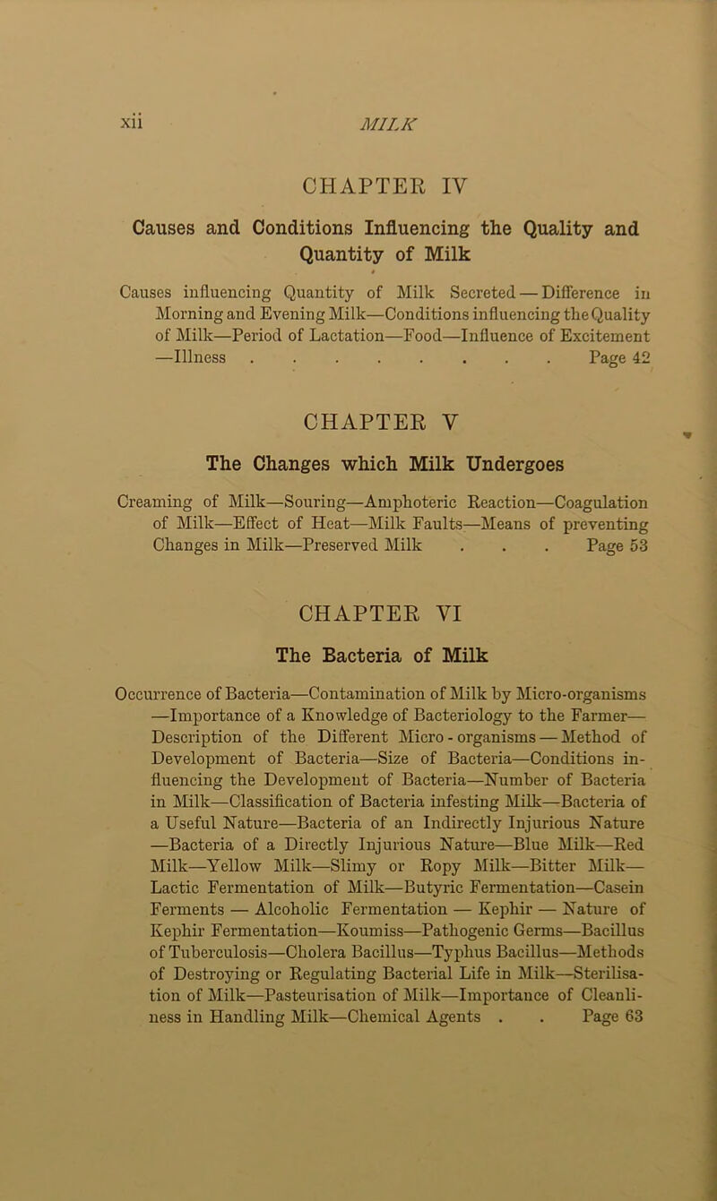 CHAPTER IV Causes and Conditions Influencing the Quality and Quantity of Milk # Causes influencing Quantity of Milk Secreted — Difference in Morning and Evening Milk—Conditions influencing tlie Quality of Milk—Period of Lactation—Food—Influence of Excitement —Illness Page 42 CHAPTER V The Changes which Milk Undergoes Creaming of Milk—Souring—Amphoteric Reaction—Coagulation of Milk—Effect of Heat—Milk Faults-—Means of preventing Changes in Milk—Preserved Milk . . . Page 53 CHAPTER VI The Bacteria of Milk Occurrence of Bacteria—Contamination of Milk by Micro-organisms —Importance of a Knowledge of Bacteriology to the Farmer— Description of the Different Micro - organisms — Method of Development of Bacteria—Size of Bacteria—Conditions in- fluencing the Development of Bacteria—Humber of Bacteria in Milk—Classification of Bacteria infesting Milk—Bacteria of a Useful Nature—Bacteria of an Indirectly Injurious Nature —Bacteria of a Directly Injurious Nature—Blue Milk—Red Milk—Yellow Milk—Slimy or Ropy Milk—Bitter Milk— Lactic Fermentation of Milk—Butyric Fermentation—Casein Ferments — Alcoholic Fermentation — Kephir — Nature of Kephir Fermentation—Koumiss—Pathogenic Germs—Bacillus of Tuberculosis—Cholera Bacillus—Typhus Bacillus—Methods of Destroying or Regulating Bacterial Life in Milk—Sterilisa- tion of Milk—Pasteurisation of Milk—Importance of Cleanli-