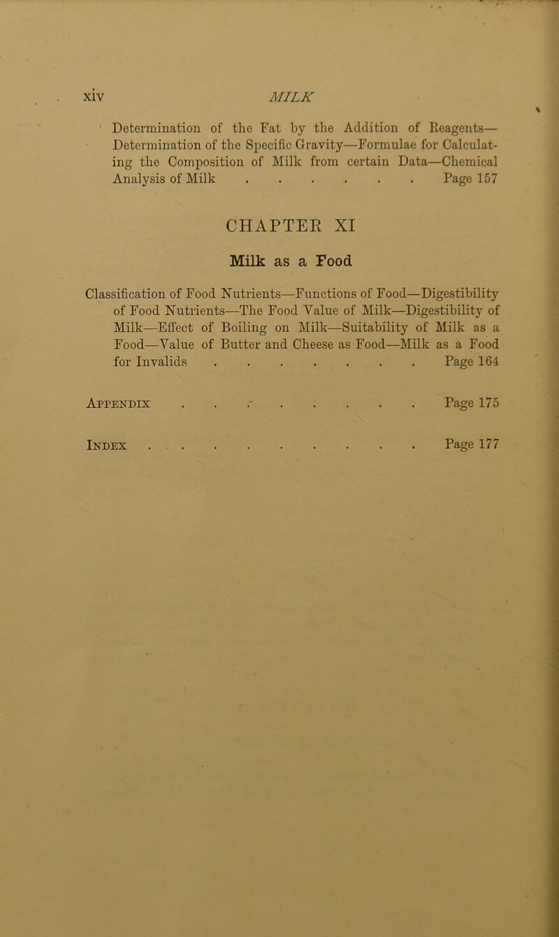 Determination of the Fat by the Addition of Reagents— Determination of the Specific Gravity—Formulae for Calculat- ing the Composition of Milk from certain Data—Chemical Analysis of Milk Page 157 CHAPTER XI Milk as a Food Classification of Food Nutrients—Functions of Food—Digestibility of Food Nutrients—The Food Value of Milk—Digestibility of Milk—Effect of Boiling on Milk—Suitability of Milk as a Food—Value of Butter and Cheese as Food—Milk as a Food for Invalids ....... Page 164 Appendix . Page 175 Index Page 177