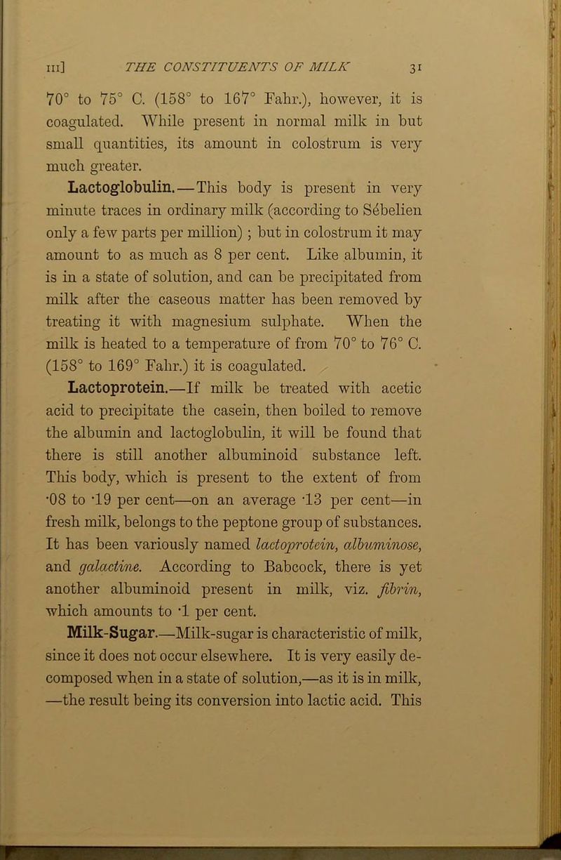 70° to 75° C. (158° to 167° Fahr.), however, it is coagulated. While present in normal milk in but small quantities, its amount in colostrum is very much greater. Lactoglobulin. — This body is present in very minute traces in ordinary milk (according to Sebelien only a few parts per million) ; but in colostrum it may amount to as much as 8 per cent. Like albumin, it is in a state of solution, and can be precipitated from milk after the caseous matter has been removed by treating it with magnesium sulphate. When the milk is heated to a temperature of from 70° to 76° C. (158° to 169° Falir.) it is coagulated. Lactoprotein.—If milk be treated with acetic acid to precipitate the casein, then boiled to remove the albumin and lactoglobulin, it will be found that there is still another albuminoid substance left. This body, which is present to the extent of from •08 to T9 per cent—on an average T3 per cent—in fresh milk, belongs to the peptone group of substances. It has been variously named lactoprotein, albuminose, and galactine. According to Babcock, there is yet another albuminoid present in milk, viz. fibrin, which amounts to T per cent. Milk-Sugar. —•Milk-sugar is characteristic of milk, since it does not occur elsewhere. It is very easily de- composed when in a state of solution,—as it is in milk, —the result being its conversion into lactic acid. This