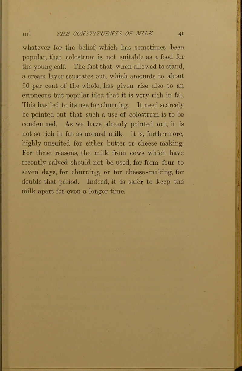 whatever for the belief, which has sometimes been popular, that colostrum is not suitable as a food for the young calf. The fact that, when allowed to stand, a cream layer separates out, which amounts to about 50 per cent of the whole, has given rise also to an erroneous but popular idea that it is very rich in fat. This has led to its use for churning. It need scarcely be pointed out that such a use of colostrum is to be condemned. As we have already pointed out, it is not so rich in fat as normal milk. It is, furthermore, highly unsuited for either butter or cheese making. For these reasons, the milk from cows which have recently calved should not be used, for from four to seven days, for churning, or for cheese-making, for double that period. Indeed, it is safer to keep the milk apart for even a longer time.