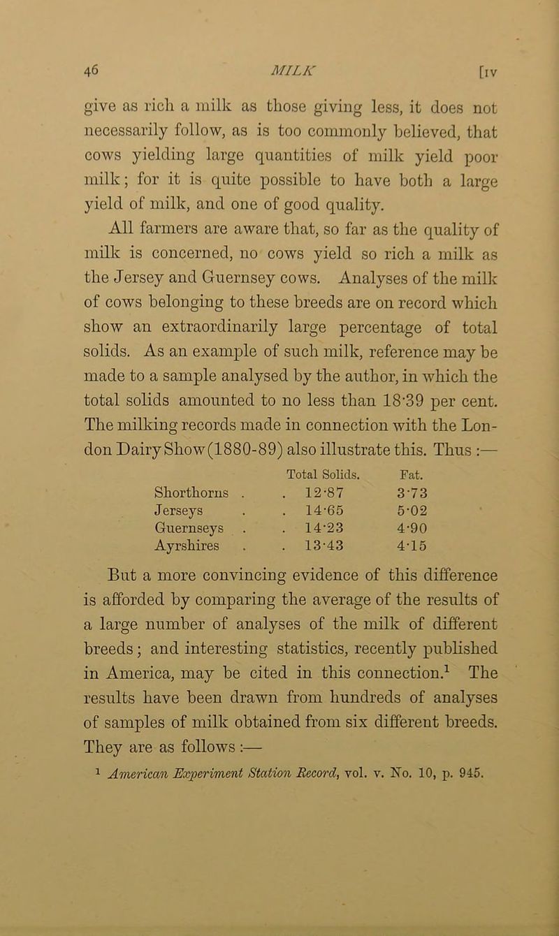 give as rich a milk as those giving less, it does not necessarily follow, as is too commonly believed, that cows yielding large quantities of milk yield poor milk; for it is quite possible to have both a large yield of milk, and one of good quality. All farmers are aware that, so far as the quality of milk is concerned, no cows yield so rich a milk as the Jersey and Guernsey cows. Analyses of the milk of cows belonging to these breeds are on record which show an extraordinarily large percentage of total solids. As an example of such milk, reference may be made to a sample analysed by the author, in which the total solids amounted to no less than 18’39 per cent. The milking records made in connection with the Lon- don Dairy Show (1880-89) also illustrate this. Thus :— Total Solids. Fat. Shorthorns . . 12-87 373 Jerseys . 14-65 5-02 Guernseys . 14-23 4-90 Ayrshires . 13-43 4-15 But a more convincing evidence of this difference is afforded by comparing the average of the results of a large number of analyses of the milk of different breeds; and interesting statistics, recently published in America, may be cited in this connection.1 The results have been drawn from hundreds of analyses of samples of milk obtained from six different breeds. They are as follows :— 1 American Experiment Station Record, vol. v. No. 10, p. 945.