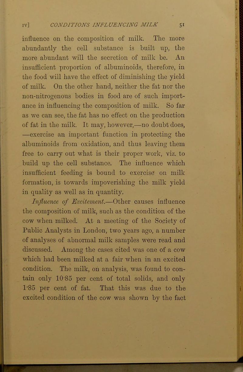 influence on tlie composition of milk. The more abundantly the cell substance is built up, the more abundant will the secretion of milk be. An insufficient proportion of albuminoids, therefore, in the food will have the effect of diminishing the yield of milk. On the other hand, neither the fat nor the non-nitrogenous bodies in food are of such import- ance in influencing the composition of milk. So far as we can see, the fat has no effect on the production of fat in the milk. It may, however,—no doubt does, —exercise an important function in protecting the albuminoids from oxidation, and thus leaving them free to carry out what is their proper work, viz. to build up the cell substance. The influence which insufficient feeding is bound to exercise on milk formation, is towards impoverishing the milk yield in quality as well as in quantity. Influence of Excitement.—Other causes influence the composition of milk, such as the condition of the cow when milked. At a meeting of the Society of Public Analysts in London, two years ago, a number of analyses of abnormal milk samples were read and discussed. Among the cases cited was one of a cow which had been milked at a fair when in an excited condition. The milk, on analysis, was found to con- tain only 10'85 per cent of total solids, and only 1*85 per cent of fat. That this was due to the excited condition of the cow was shown by the fact