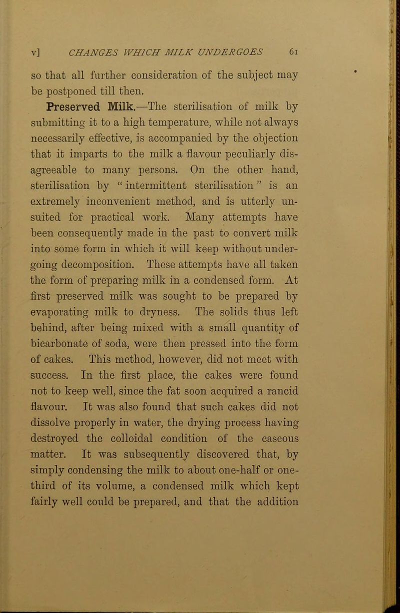 so that all further consideration of the subject may- be postponed till then. Preserved Milk.—The sterilisation of milk by submitting it to a high temperature, while not always necessarily effective, is accompanied by the objection that it imparts to the milk a flavour peculiarly dis- agreeable to many persons. On the other hand, sterilisation by “ intermittent sterilisation ” is an extremely inconvenient method, and is utterly un- suited for practical work. Many attempts have been consequently made in the past to convert milk into some form in which it will keep without under- going decomposition. These attempts have all taken the form of preparing milk in a condensed form. At first preserved milk was sought to be prepared by evaporating milk to dryness. The solids thus left behind, after being mixed with a small quantity of bicarbonate of soda, were then pressed into the form of cakes. This method, however, did not meet with success. In the first place, the cakes were found not to keep well, since the fat soon acquired a rancid flavour. It was also found that such cakes did not dissolve properly in water, the drying process having destroyed the colloidal condition of the caseous matter. It was subsequently discovered that, by simply condensing the milk to about one-half or one- third of its volume, a condensed milk which kept fairly well could be prepared, and that the addition