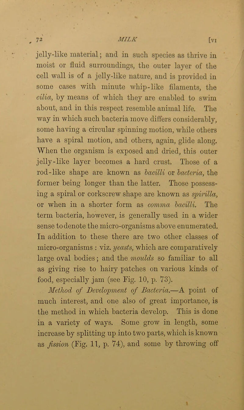 jelly-like material; and in such species as thrive in moist or fluid surroundings, the outer layer of the cell wall is of a jelly-like nature, and is provided in some cases with minute whip-like filaments, the cilia, by means of which they are enabled to swim about, and in this respect resemble animal life. The way in which such bacteria move differs considerably, some having a circular spinning motion, while others have a spiral motion, and others, again, glide along. When the organism is exposed and dried, this outer jelly-like layer becomes a hard crust. Those of a rod-like shape are known as bacilli or bacteria, the former being longer than the latter. Those possess- ing a spiral or corkscrew shape are known as spirilla, or when in a shorter form as comma bacilli. The term bacteria, however, is generally used in a wider sense to denote the micro-organisms above enumerated. In addition to these there are two other classes of micro-organisms : viz. yeasts, which are comparatively large oval bodies; and the moulds so familiar to all as giving rise to hairy patches on various kinds of food, especially jam (see Tig. 10, p. 73). Method of Development of Bacteria.—A point of much interest, and one also of great importance, is the method in which bacteria develop. This is done in a variety of ways. Some grow in length, some increase by splitting up into two parts, which is known as fission (Fig. 11, p. 74), and some by throwing off