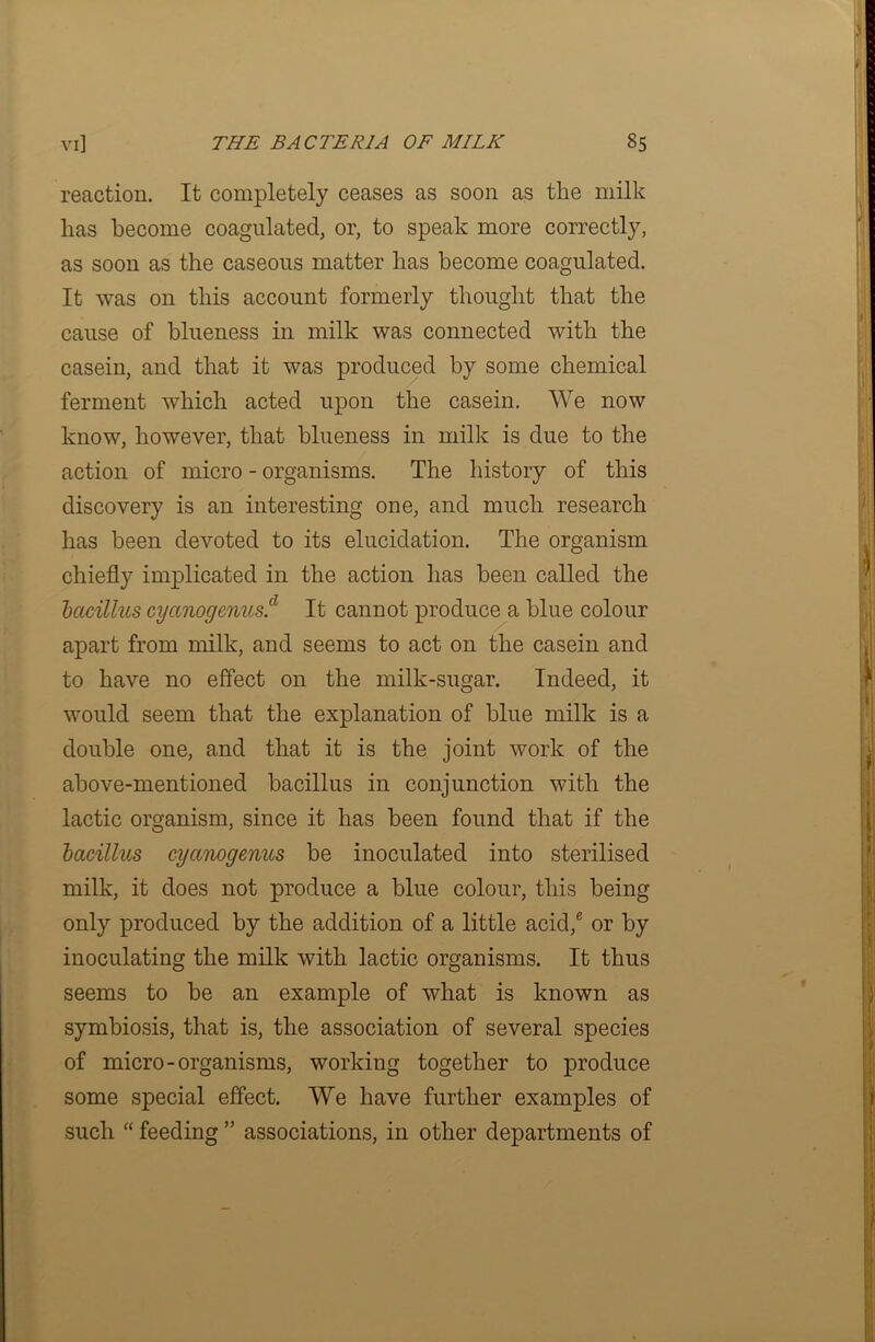 reaction. It completely ceases as soon as the milk lias become coagulated, or, to speak more correctly, as soon as the caseous matter has become coagulated. It was on this account formerly thought that the cause of blueness in milk was connected with the casein, and that it was produced by some chemical ferment which acted upon the casein. We now know, however, that blueness in milk is due to the action of micro - organisms. The history of this discovery is an interesting one, and much research has been devoted to its elucidation. The organism chiefly implicated in the action has been called the bacillus cyanogcnus.'1 It cannot produce a blue colour apart from milk, and seems to act on the casein and to have no effect on the milk-sugar. Indeed, it would seem that the explanation of blue milk is a double one, and that it is the joint work of the above-mentioned bacillus in conjunction with the lactic organism, since it has been found that if the bacillus cyanogcnus be inoculated into sterilised milk, it does not produce a blue colour, this being only produced by the addition of a little acid,® or by inoculating the milk with lactic organisms. It thus seems to be an example of what is known as symbiosis, that is, the association of several species of micro-organisms, working together to produce some special effect. We have further examples of such “ feeding ” associations, in other departments of