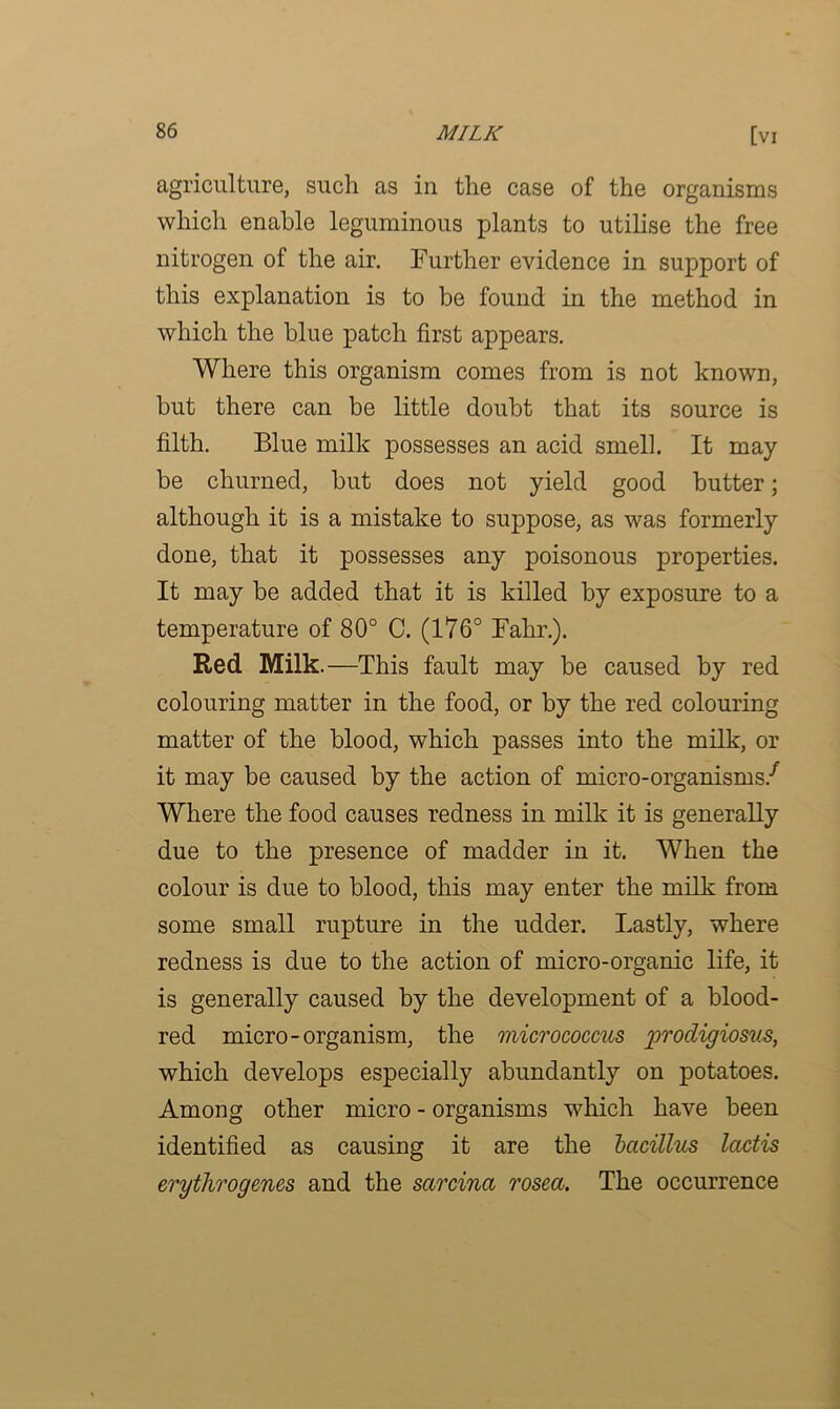 agriculture, such as in the case of the organisms which enable leguminous plants to utilise the free nitrogen of the air. Further evidence in support of this explanation is to be found in the method in which the blue patch first appears. Where this organism comes from is not known, but there can be little doubt that its source is filth. Blue milk possesses an acid smell. It may be churned, but does not yield good butter; although it is a mistake to suppose, as was formerly done, that it possesses any poisonous properties. It may be added that it is killed by exposure to a temperature of 80° C. (176° Fahr.). Red. Milk.—This fault may be caused by red colouring matter in the food, or by the red colouring matter of the blood, which passes into the milk, or it may be caused by the action of micro-organisms/ Where the food causes redness in milk it is generally due to the presence of madder in it. When the colour is due to blood, this may enter the milk from some small rupture in the udder. Lastly, where redness is due to the action of micro-organic life, it is generally caused by the development of a blood- red micro-organism, the micrococcus prodigiosus, which develops especially abundantly on potatoes. Among other micro - organisms which have been identified as causing it are the bacillus lactis erythrogenes and the sarcina rosea. The occurrence