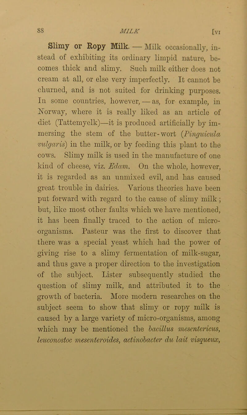 Slimy or Ropy Milk. — Milk occasionally, in- stead of exhibiting its ordinary limpid nature, be- comes thick and slimy. Such milk either does not cream at all, or else very imperfectly. It cannot be churned, and is not suited for drinking purposes. In some countries, however, — as, for example, in Norway, where it is really liked as an article of diet (Tattemyelk)—it is produced artificially by im- mersing the stem of the butter-wort (Pinguicula vulgaris) in the milk, or by feeding this plant to the cows. Slimy milk is used in the manufacture of one kind of cheese, viz. Edam. On the whole, however, it is regarded as an unmixed evil, and has caused great trouble in dairies. Various theories have been put forward with regard to the cause of slimy milk; but, like most other faults which we have mentioned, it has been finally traced to the action of micro- organisms. Pasteur was the first to discover that there was a special yeast which had the power of giving rise to a slimy fermentation of milk-sugar, and thus gave a proper direction to the investigation of the subject. Lister subsequently studied the question of slimy milk, and attributed it to the growth of bacteria. More modern researches on the subject seem to show that slimy or ropy milk is caused by a large variety of micro-organisms, among which may be mentioned the bacillus mesentericus, leuconostoc mesenteroides, actmobacter du lait visqueux,