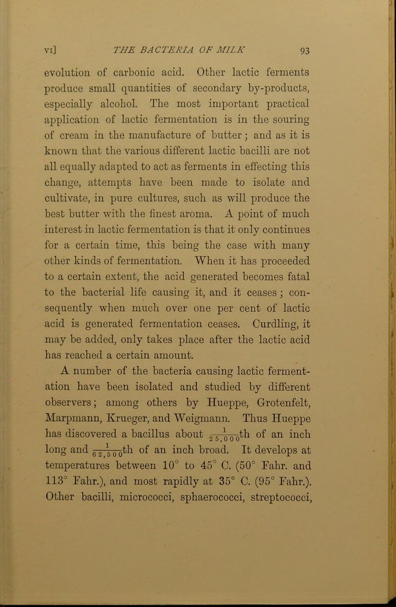 evolution of carbonic acid. Other lactic ferments produce small quantities of secondary by-products, especially alcohol. The most important practical application of lactic fermentation is in the souring of cream in the manufacture of butter; and as it is known that the various different lactic bacilli are not all equally adapted to act as ferments in effecting this change, attempts have been made to isolate and cultivate, in pure cultures, such as will produce the best butter with the finest aroma. A point of much interest in lactic fermentation is that it only continues for a certain time, this being the case with many other kinds of fermentation. When it has proceeded to a certain extent, the acid generated becomes fatal to the bacterial life causing it, and it ceases ; con- sequently when much over one per cent of lactic acid is generated fermentation ceases. Curdling, it may be added, only takes place after the lactic acid has reached a certain amount. A number of the bacteria causing lactic ferment- ation have been isolated and studied by different observers; among others by Hueppe, Grotenfelt, Marpmann, Krueger, and Weigmann. Thus Hueppe has discovered a bacillus about 2 5- \ Q-Qth of an inch long and 6~2 5 0 Qth of an inch broad. It develops at temperatures between 10° to 45° C. (50° Tahr. and 113° Tahr.), and most rapidly at 35° C. (95° Tahr.). Other bacilli, micrococci, sphaerococci, streptococci,