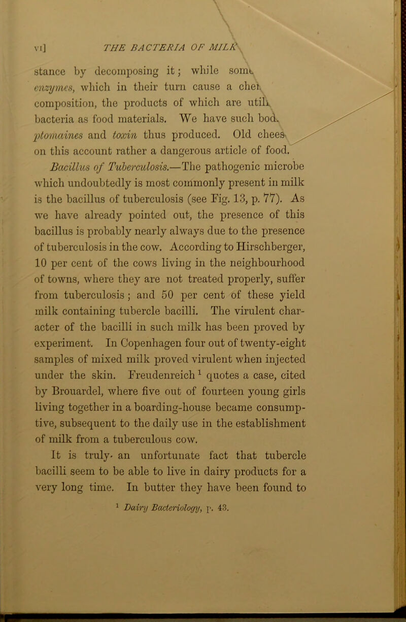 stance by decomposing it; while some enzymes, which in their turn cause a clieh composition, the products of which are utili bacteria as food materials. We have such bod. 'ptomaines and toxin thus produced. Old chees- on this account rather a dangerous article of food. Bacillus of Tuberculosis.—The pathogenic microbe which undoubtedly is most commonly present in milk is the bacillus of tuberculosis (see Fig. 13, p. 77). As we have already pointed out, the presence of this bacillus is probably nearly always due to the presence of tuberculosis in the cow. According to Hirschberger, 10 per cent of the cows living in the neighbourhood of towns, where they are not treated properly, suffer from tuberculosis ; and 50 per cent of these yield milk containing tubercle bacilli. The virulent char- acter of the bacilli in such milk has been proved by experiment. In Copenhagen four out of twenty-eight samples of mixed milk proved virulent when injected under the skin. Freudenreich 1 quotes a case, cited by Brouardel, where five out of fourteen young girls living together in a boarding-house became consump- tive, subsequent to the daily use in the establishment of milk from a tuberculous cow. It is truly- an unfortunate fact that tubercle bacilli seem to be able to live in dairy products for a very long time. In butter they have been found to