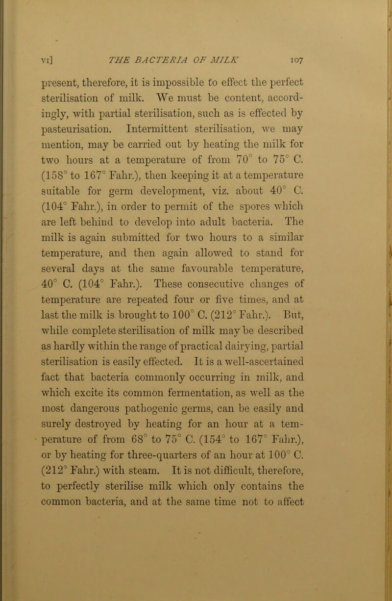 present, therefore, it is impossible to effect the perfect sterilisation of milk. We must be content, accord- ingly, with partial sterilisation, such as is effected by pasteurisation. Intermittent sterilisation, we may mention, may be carried out by heating the milk for two hours at a temperature of from 70° to 75° C. (158° to 167° Fahr.), then keeping it at a temperature suitable for germ development, viz. about 40° C. (104° Fahr.), in order to permit of the spores which are left behind to develop into adult bacteria. The milk is again submitted for two hours to a similar temperature, and then again allowed to stand for several days at the same favourable temperature, 40° C. (104° Fahr.). These consecutive changes of temperature are repeated four or five times, and at last the milk is brought to 100° C. (212° Fahr.). But, while complete sterilisation of milk may be described as hardly within the range of practical dairying, partial sterilisation is easily effected. It is a well-ascertained fact that bacteria commonly occurring in milk, and which excite its common fermentation, as well as the most dangerous pathogenic germs, can be easily and surely destroyed by heating for an hour at a tem- perature of from 68° to 75° C. (154° to 167° Fahr.), or by heating for three-quarters of an hour at 100° C. (212° Fahr.) with steam. It is not difficult, therefore, to perfectly sterilise milk which only contains the common bacteria, and at the same time not to affect
