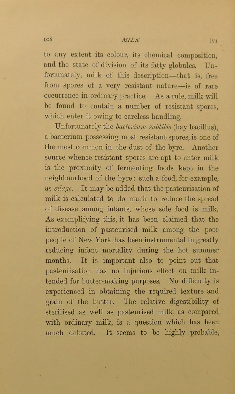 to any extent its colour, its chemical composition, and the state of division of its fatty globules. Un- fortunately, milk of this description—that is, free from spores of a very resistant nature—is of rare occurrence in ordinary practice. As a rule, milk will be found to contain a number of resistant spores, which enter it owing to careless handling. Unfortunately the bacterium subtilis (hay bacillus), a bacterium possessing most resistant spores, is one of the most common in the dust of the byre. Another source whence resistant spores are apt to enter milk is the proximity of fermenting foods kept in the neighbourhood of the byre: such a food, for example, as silage. It may be added that the pasteurisation of milk is calculated to do much to reduce the spread of disease among infants, whose sole food is milk. As exemplifying this, it has been claimed that the introduction of pasteurised milk among the poor people of New York has been instrumental in greatly reducing infant mortality during the hot summer months. It is important also to point out that pasteurisation has no injurious effect on milk in- tended for butter-making purposes. No difficulty is experienced in obtaining the required texture and grain of the butter. The relative digestibility of sterilised as well as pasteurised milk, as compared with ordinary milk, is a question which has been much debated. It seems to be highly probable,