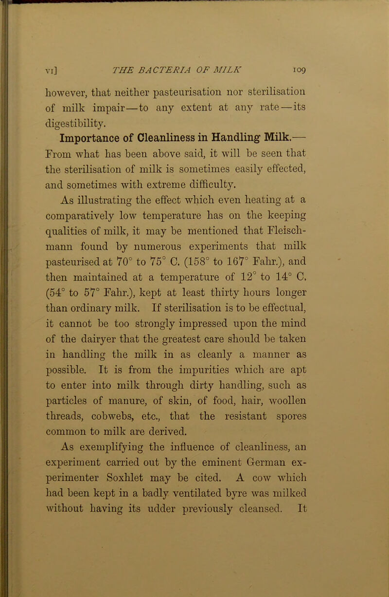 however, that neither pasteurisation nor sterilisation of milk impair—to any extent at any rate — its digestibility. Importance of Cleanliness in Handling Milk.— From what has been above said, it will be seen that the sterilisation of milk is sometimes easily effected, and sometimes with extreme difficulty. As illustrating the effect which even heating at a comparatively low temperature has on the keeping qualities of milk, it may be mentioned that Fleisch- mann found by numerous experiments that milk pasteurised at 70° to 75° C. (158° to 167° Fahr.), and then maintained at a temperature of 12° to 14° C. (54° to 57° Fahr.), kept at least thirty hours longer than ordinary milk. If sterilisation is to be effectual, it cannot be too strongly impressed upon the mind of the dairyer that the greatest care should be taken in handling the milk in as cleanly a manner as possible. It is from the impurities which are apt to enter into milk through dirty handling, such as particles of manure, of skin, of food, hair, woollen threads, cobwebs, etc., that the resistant spores common to milk are derived. As exemplifying the influence of cleanliness, an experiment carried out by the eminent German ex- perimenter Soxhlet may be cited. A cow which had been kept in a badly ventilated byre was milked without having its udder previously cleansed. It
