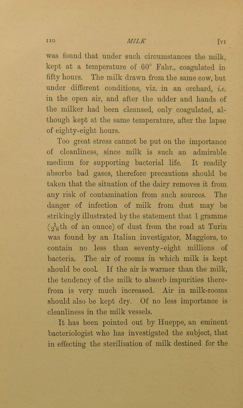 was found that under such circumstances the milk, kept at a temperature of 60° Fahr., coagulated in fifty hours. The milk drawn from the same cow, but under different conditions, viz. in an orchard, i.e. in the open air, and after the udder and hands of the milker had been cleansed, only coagulated, al- though kept at the same temperature, after the lapse of eighty-eight hours. Too great stress cannot be put on the importance of cleanliness, since milk is such an admirable medium for supporting bacterial life. It readily absorbs bad gases, therefore precautions should be taken that the situation of the dairy removes it from any risk of contamination from such sources. The danger of infection of milk from dust may be strikingly illustrated by the statement that 1 gramme (Yg-th of an ounce) of dust from the road at Turin was found by an Italian investigator, Maggiora, to contain no less than seventy-eight millions of bacteria. The air of rooms in which milk is kept should be cool. If the air is warmer than the milk, the tendency of the milk to absorb impurities there- from is very much increased. Air in milk-rooms should also be kept dry. Of no less importance is cleanliness in the milk vessels. It has been pointed out by Hueppe, an eminent bacteriologist who has investigated the subject, that in effecting the sterilisation of milk destined for the