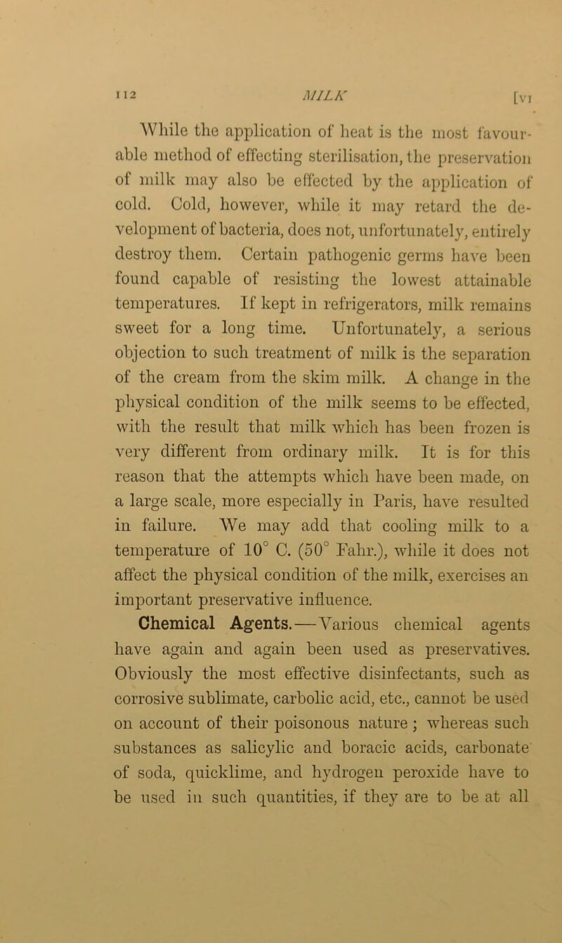 While the application of heat is the most favour- able method of effecting sterilisation, the preservation of milk may also be effected by the application of cold. Cold, however, while it may retard the de- velopment of bacteria, does not, unfortunately, entirely destroy them. Certain pathogenic germs have been found capable of resisting the lowest attainable temperatures. If kept in refrigerators, milk remains sweet for a long time. Unfortunately, a serious objection to such treatment of milk is the separation of the cream from the skim milk. A change in the physical condition of the milk seems to be effected, with the result that milk which has been frozen is very different from ordinary milk. It is for this reason that the attempts which have been made, on a large scale, more especially in Paris, have resulted in failure. We may add that cooling milk to a temperature of 10° C. (50° Fahr.), while it does not affect the physical condition of the milk, exercises an important preservative influence. Chemical Agents.—Various chemical agents have again and again been used as preservatives. Obviously the most effective disinfectants, such as corrosive sublimate, carbolic acid, etc., cannot be used on account of their poisonous nature ; whereas such substances as salicylic and boracic acids, carbonate of soda, quicklime, and hydrogen peroxide have to be used in such quantities, if they are to be at all